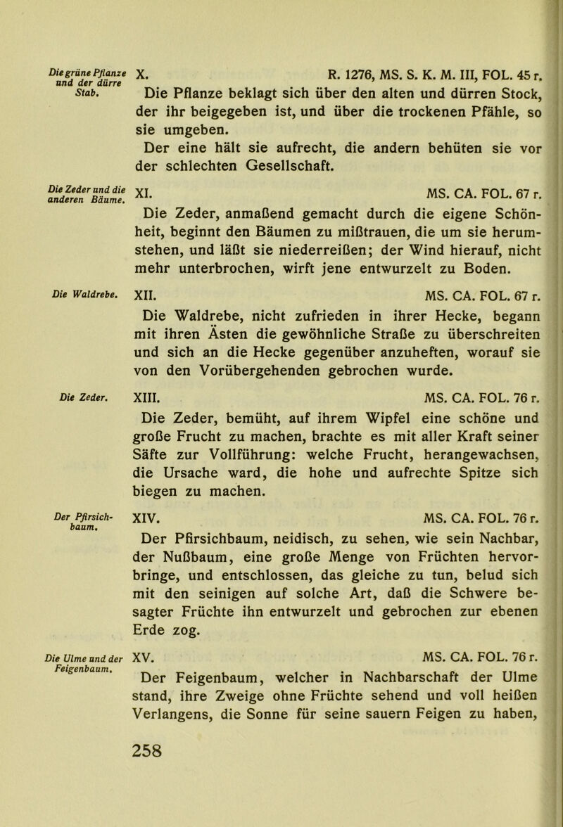 Die grille Pflanze und der dirre Stab, Die Zeder and die anderen Baume. Die Waldrebe. Die Zeder, Der Pfirsich- baum. Die Dime and der Feigenbaum. X. R. 1276, MS. S. K. M. Ill, FOL. 45 r. Die Pflanze beklagt sich uber den alten und diirren Stock, der ihr beigegeben ist, und uber die trockenen Pfahle, so sie umgeben. Der eine halt sie aufrecht, die andern behiiten sie vor der schlechten Gesellschaft. XI. MS. CA. FOL. 67 r. Die Zeder, anmaBend gemacht durch die eigene Schon- heit, beginnt den Baumen zu miCtrauen, die um sie herum- stehen, und laOt sie niederreiOen; der Wind hierauf, nicht mehr unterbrochen, wirft jene entwurzelt zu Boden. XII. MS. CA. FOL. 67 r. Die Waldrebe, nicht zufrieden in ihrer Hecke, begann mit ihren Asten die gewohnliche StraBe zu iiberschreiten und sich an die Hecke gegeniiber anzuheften, worauf sie von den Voriibergehenden gebrochen wurde. XIII. MS. CA. FOL. 76 r. Die Zeder, bemiiht, auf ihrem Wipfel eine schone und groBe Frucht zu machen, brachte es mit aller Kraft seiner Safte zur Vollfiihrung: welche Frucht, herangewachsen, die Ursache ward, die hohe und aufrechte Spitze sich biegen zu machen. XIV. MS. CA. FOL. 76 r. Der Pfirsichbaum, neidisch, zu sehen, wie sein Nachbar, der NuBbaum, eine groBe Menge von Friichten hervor- bringe, und entschlossen, das gleiche zu tun, belud sich mit den seinigen auf solche Art, daB die Schwere be- sagter Friichte ihn entwurzelt und gebrochen zur ebenen Erde zog. XV. MS. CA. FOL. 76 r. Der Feigenbaum, welcher in Nachbarschaft der Ulme stand, ihre Zweige ohne Friichte sehend und voll heiBen Verlangens, die Sonne fiir seine sauern Feigen zu haben,