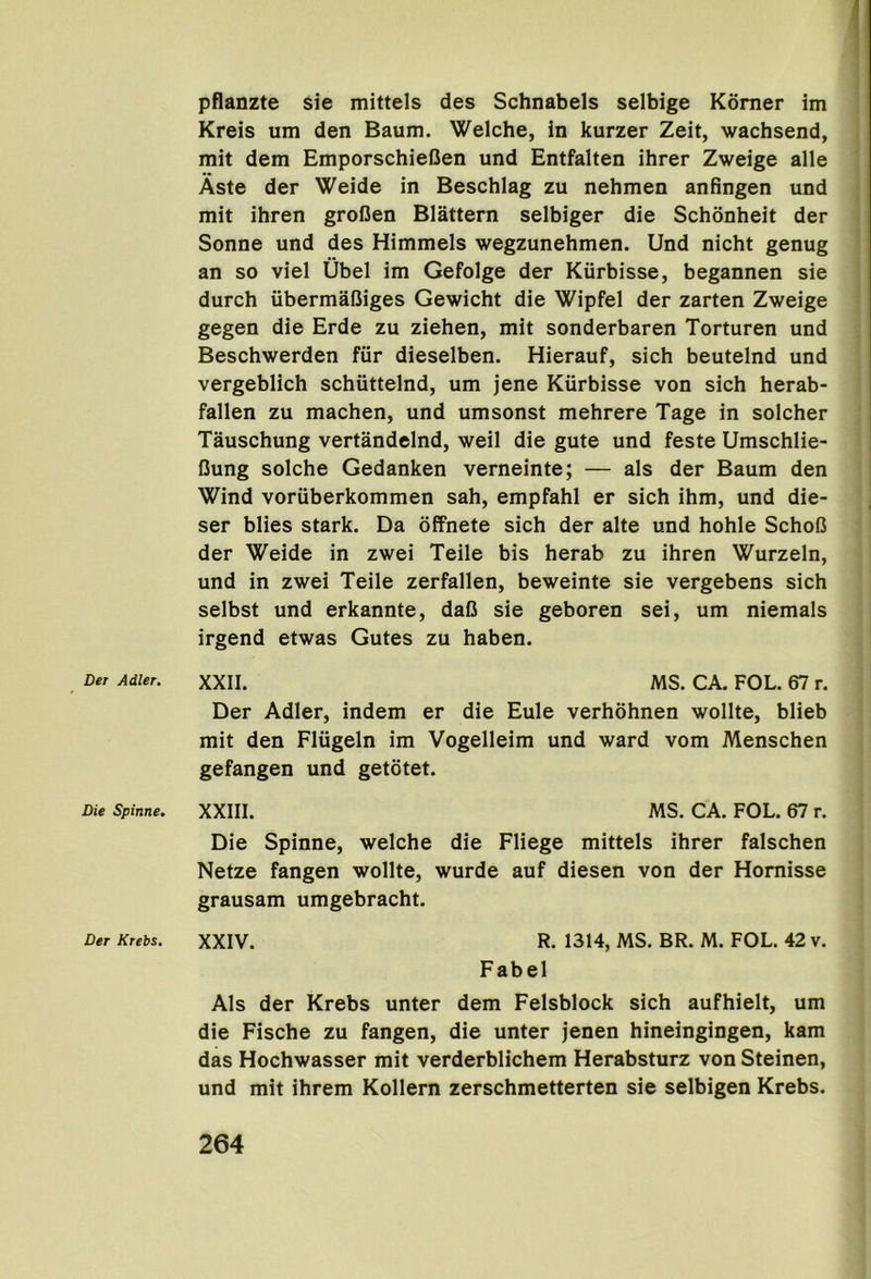 Der Adler, Die Spinne. Der Krebs. 1 pflanzte sie mittels des Schnabels selbige Korner im Kreis um den Baum. Welche, in kurzer Zeit, wachsend, mit dem EmporschieOen und Entfalten ihrer Zweige alle Aste der Weide in Beschlag zu nehmen anfingen und mit ihren groCen Blattern selbiger die Schonheit der Sonne und des Himmels wegzunehmen. Und nicht genug an so viel Ubel im Gefolge der Kurbisse, begannen sie durch iibermaCiges Gewicht die Wipfel der zarten Zweige gegen die Erde zu ziehen, mit sonderbaren Torturen und Beschwerden fur dieselben. Hierauf, sich beuteind und vergeblich schiittelnd, um jene Kurbisse von sich herab- fallen zu machen, und umsonst mehrere Tage in solcher Tauschung vertandelnd, weil die gute und feste Umschlie- Cung solche Gedanken verneinte; — als der Baum den Wind voriiberkommen sah, empfahl er sich ihm, und die- ser blies stark. Da offnete sich der alte und hohle SchoC der Weide in zwei Teile bis herab zu ihren Wurzeln, und in zwei Teile zerfallen, beweinte sie vergebens sich selbst und erkannte, dafi sie geboren sei, um niemals irgend etwas Gutes zu haben. XXII. MS. CA. FOL. 67 r. Der Adler, indem er die Eule verhohnen wollte, blieb mit den Fliigeln im Vogelleim und ward vom Menschen gefangen und getotet. XXIII. MS. CA. FOL. 67 r. Die Spinne, welche die Fliege mittels ihrer falschen Netze fangen wollte, wurde auf diesen von der Homisse grausam umgebracht. XXIV. R. 1314, MS. BR. M. FOL. 42 v. Fabel Als der Krebs unter dem Felsblock sich aufhielt, um die Fische zu fangen, die unter jenen hineingingen, kam das Hochwasser mit verderblichem Herabsturz von Steinen, und mit ihrem Kollern zerschmetterten sie selbigen Krebs.