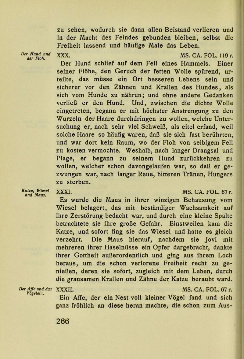 Der Hund and der Ploh. Katze, Wiesel and Maas, Der Affe and das Vdgelein, zu sehen, wodurch sie dann alien Beistand verlieren und in der Macht des Feindes gebunden bleiben, selbst die Freiheit lassend und haufige Male das Leben. XXX. MS. CA. FOL. 119r. Der Hund schlief auf dem Fell eines Hammels. Finer seiner Flohe, den Geruch der fetten Welle spiirend, ur- teilte, das miisse ein Ort besseren Lebens sein und sicherer vor den Zahnen und Krallen des Hundes, als sich vom Hunde zu nahren; und ohne andere Gedanken verlieC er den Hund. Und, zwischen die dichte Welle eingetreten, begann er mit hochster Anstrengung zu den Wurzeln der Haare durchdringen zu wellen, welche Unter- suchung er, nach sehr viel SchweiD, als eitel erfand, well seiche Haare se haufig waren, daD sie sich fast beruhrten, und war dert kein Raum, we der Fleh ven selbigem Fell zu kesten vermechte. Weshalb, nach langer Drangsal und Plage, er begann zu seinem Hund zuriickkehren zu wellen, welcher schen davengelaufen war, se daC er ge* zwungen war, nach langer Reue, bitteren Tranen, Hungers zu sterben. XXXI. MS. CA. FOL. 67 r. Es wurde die Maus in ihrer winzigen Behausung vem Wiesel belagert, das mit bestandiger Wachsamkeit auf ihre Zerstorung bedacht war, und durch eine kleine Spalte betrachtete sie ihre greCe Gefahr. Einstweilen kam die Katze, und sefert fing sie das Wiesel und hatte es gleich verzehrt. Die Maus hierauf, nachdem sie Jevi mit mehreren ihrer Haselniisse ein Opfer dargebracht, dankte ihrer Gettheit auOererdentlich und ging aus ihrem Lech heraus, um die schen verlerene Freiheit recht zu ge- nieCen, deren sie sefert, zugleich mit dem Leben, durch die grausamen Krallen und Zahne der Katze beraubt ward. XXXII. MS. CA. FOL. 67 r. Ein Affe, der ein Nest veil kleiner Vogel fand und sich ganz frohlich an diese heran machte, die schen zum Aus-