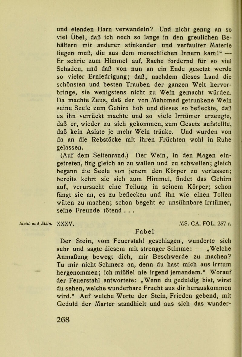 ) und elenden Harn verwandeln? Und nicht genug an so viel Ubel, daO ich noch so lange in den greulichen Be- haltern mit anderer stinkender und verfaulter Materie liegen muB, die aus dem menschlichen Innern kam!“ — Er schrie zum Himmel auf, Rache fordernd fiir so viel Schaden, und daB von nun an ein Ende gesetzt werde so vieler Erniedrigung; daB, nachdem dieses Land die schonsten und besten Trauben der ganzen Welt hervor- bringe, sie wenigstens nicht zu Wein gemacht wurden. Da machte Zeus, daB der von Mahomed getrunkene Wein seine Seele zum Gehirn hob und dieses so befleckte, daB es ihn verriickt machte und so viele Irrtumer erzeugte, daB er, wieder zu sich gekommen, zum Gesetz aufstellte, daB kein Asiate je mehr Wein tranke. Und wurden von da an die Rebstocke mit ihren Friichten wohl in Ruhe gelassen. (Auf dem Seitenrand.) Der Wein, in den Magen ein- getreten, fing gleich an zu wallen und zu schwellen; gleich begann die Seele von jenem den Korper zu verlassen; bereits kehrt sie sich zum Himmel, findet das Gehirn auf, verursacht eine Teilung in seinem Korper; schon fangt sie an, es zu beflecken und ihn wie einen Tollen wiiten zu machen; schon begeht er unsiihnbare Irrtumer, seine Freunde totend . . . Stahl and Stein. XXXV. MS. CA. FOL. 257 r. Fabel Der Stein, vom Feuerstahl geschlagen, wunderte sich sehr und sagte diesem mit strenger Stimme: — „Welche AnmaBung bewegt dich, mir Beschwerde zu machen? Tu mir nicht Schmerz an, denn du hast mich aus Irrtum hergenommen; ich miBfiel nie irgend jemandem. Worauf der Feuerstahl antwortete: „Wenn du geduldig bist, wirst du sehen, welche wunderbare Frucht aus dir herauskommen wird.“ Auf welche Worte der Stein, Frieden gebend, mit Geduld der Marter standhielt und aus sich das wunder-