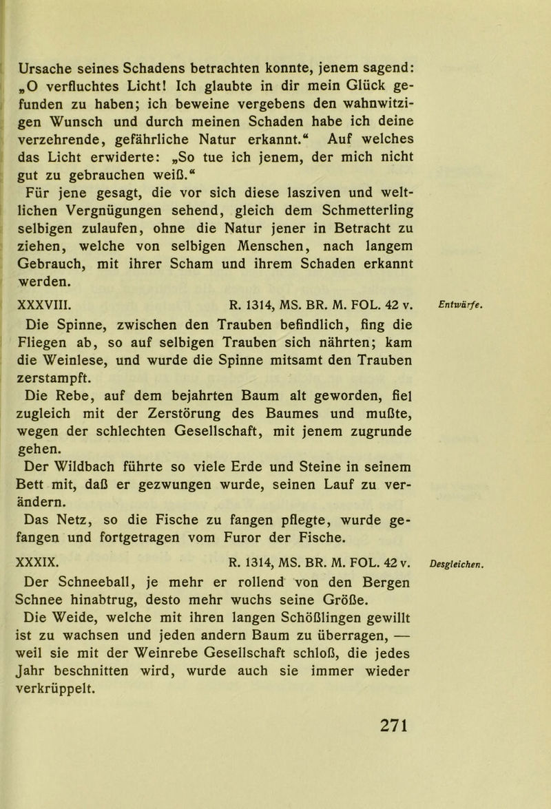 Ursache seines Schadens betrachten konnte, jenem sagend: „0 verfluchtes Licht! Ich glaubte in dir mein Gliick ge- funden zu haben; ich beweine vergebens den wahnwitzi- gen Wunsch und dutch meinen Schaden habe ich deine verzehrende, gefahrliche Natur erkannt. Auf welches das Licht erwiderte: „So tue ich jenem, der mich nicht gut zu gebrauchen weiC.“ Fur jene gesagt, die vor sich diese lasziven und welt- lichen Vergniigungen sehend, gleich dem Schmetterling selbigen zulaufen, ohne die Natur jener in Betracht zu ziehen, welche von selbigen Menschen, nach langem Gebrauch, mit ihrer Scham und ihrem Schaden erkannt werden. XXXVIII. R. 1314, MS. BR. M. FOL. 42 v. Die Spinne, zwischen den Trauben befindlich, fing die Fliegen ab, so auf selbigen Trauben sich nahrten; kam die Weinlese, und wurde die Spinne mitsamt den Trauben zerstampft. Die Rebe, auf dem bejahrten Baum alt geworden, fiel zugleich mit der Zerstorung des Baumes und muCte, wegen der schlechten Gesellschaft, mit jenem zugrunde gehen. Der Wildbach fuhrte so viele Erde und Steine in seinem Bett mit, daC er gezwungen wurde, seinen Lauf zu ver- andern. Das Netz, so die Fische zu fangen pflegte, wurde ge- fangen und fortgetragen vom Furor der Fische. XXXIX. R. 1314, MS. BR. M. FOL. 42 v. Der Schneeball, je mehr er rollend von den Bergen Schnee hinabtrug, desto mehr wuchs seine GroCe. Die Weide, welche mit ihren langen SchoClingen gewillt ist zu wachsen und jeden andern Baum zu iiberragen, — weil sie mit der Weinrebe Gesellschaft schlofi, die jedes Jahr beschnitten wird, wurde auch sie immer wieder verkriippelt. Entwarfe. Desgleichen.