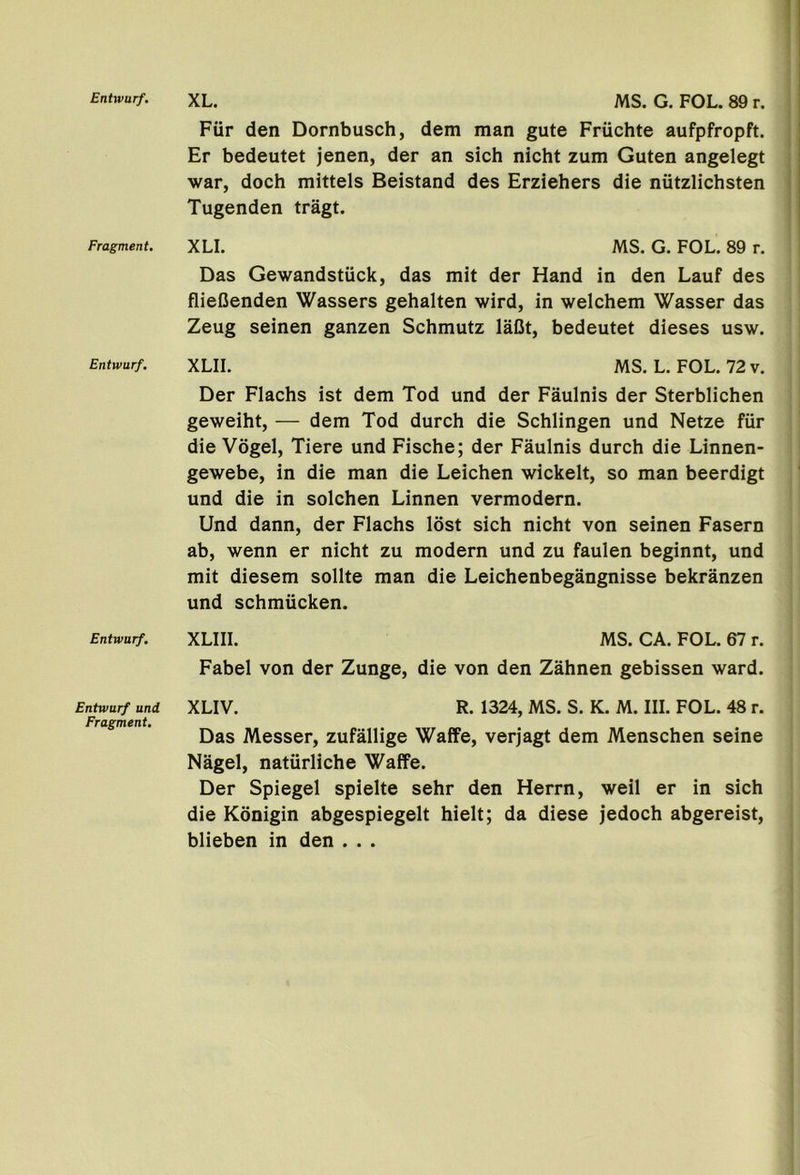 Entwurf. Fragment. Entwurf. Entwurf. Entwurf und Fragment. XL. MS. G. FOL. 89 r. Fiir den Dornbusch, dem man gute Friichte aufpfropft. Er bedeutet jenen, der an sich nicht zum Guten angelegt war, doch mittels Beistand des Erziehers die niitzlichsten Tugenden tragt. XLI. MS. G. FOL. 89 r. Das Gewandstiick, das mit der Hand in den Lauf des flieCenden Wassers gehalten wird, in welchem Wasser das Zeug seinen ganzen Schmutz laDt, bedeutet dieses usw. XLII. MS. L. FOL. 72 v. Der Flachs ist dem Tod und der Faulnis der Sterblichen geweiht, — dem Tod dutch die Schlingen und Netze fiir die Vogel, Tiere und Fische; der Faulnis dutch die Linnen- gewebe, in die man die Leichen wickelt, so man beerdigt und die in solchen Linnen vermodern. Und dann, der Flachs lost sich nicht von seinen Fasern ab, wenn er nicht zu modern und zu faulen beginnt, und mit diesem sollte man die Leichenbegangnisse bekranzen und schmiicken. XLIII. MS. CA. FOL. 67 r. Fabel von der Zunge, die von den Zahnen gebissen ward. XLIV. R. 1324, MS. S. K. M. III. FOL. 48 r. Das Messer, zufallige Waffe, verjagt dem Menschen seine Nagel, naturliche Waffe. Der Spiegel spielte sehr den Herrn, well er in sich die Konigin abgespiegelt hielt; da diese jedoch abgereist, blieben in den . . .