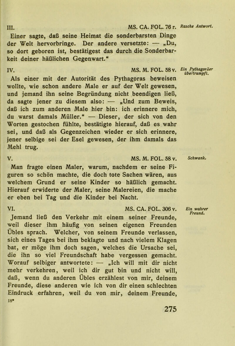 Einer sagte, dafi seine Heimat die sonderbarsten Dinge der Welt hervorbringe. Der andere versetzte: — „Du, so dort geboren ist, bestatigest das durch die Sonderbar- keit deiner haClichen Gegenwart. IV. MS. M. FOL. 58 V. Als einer mit der Autoritat des Pythagoras beweisen wollte, wie schon andere Male er auf der Welt gewesen, und jemand ihn seine Begriindung nicht beendigen lieO, da sagte jener zu diesem also: — „Und zum Beweis, dafi ich zum anderen Male hier bin: ich erinnere mich, du warst damals Muller.® — Dieser, der sich von den Worten gestochen fiihlte, bestatigte hierauf, dafi es wahr sei, und dafi als Gegenzeichen wieder er sich erinnere, jener selbige sei der Esel gewesen, der ihm damals das Mehl trug. V. MS. M. FOL. 58 v. Man fragte einen Maler, warum, nachdem er seine Fi- guren so schon machte, die doch tote Sachen waren, aus welchem Grund er seine Kinder so hafilich gemacht. Hierauf erwiderte der Maler, seine Malereien, die mache er eben bei Tag und die Kinder bei Nacht. VI. MS. CA. FOL. 306 v. Jemand liefi den Verkehr mit einem seiner Freunde, weil dieser ihm haufig von seinen eigenen Freunden Ubles sprach. Welcher, von seinem Freunde verlassen, sich eines Tages bei ihm beklagte und nach vielem Klagen bat, er moge ihm doch sagen, welches die Ursache sei, die ihn so viel Freundschaft habe vergessen gemacht. Worauf selbiger antwortete: — „Ich will mit dir nicht mehr verkehren, weil ich dir gut bin und nicht will, dafi, wenn du anderen Ubles erzahlest von mir, deinem Freunde, diese anderen wie ich von dir einen schlechten Eindruck erfahren, weil du von mir, deinem Freunde, 18* Ein Pythagorder ubertrumpfl. Schwank. Ein wahrer Freund.