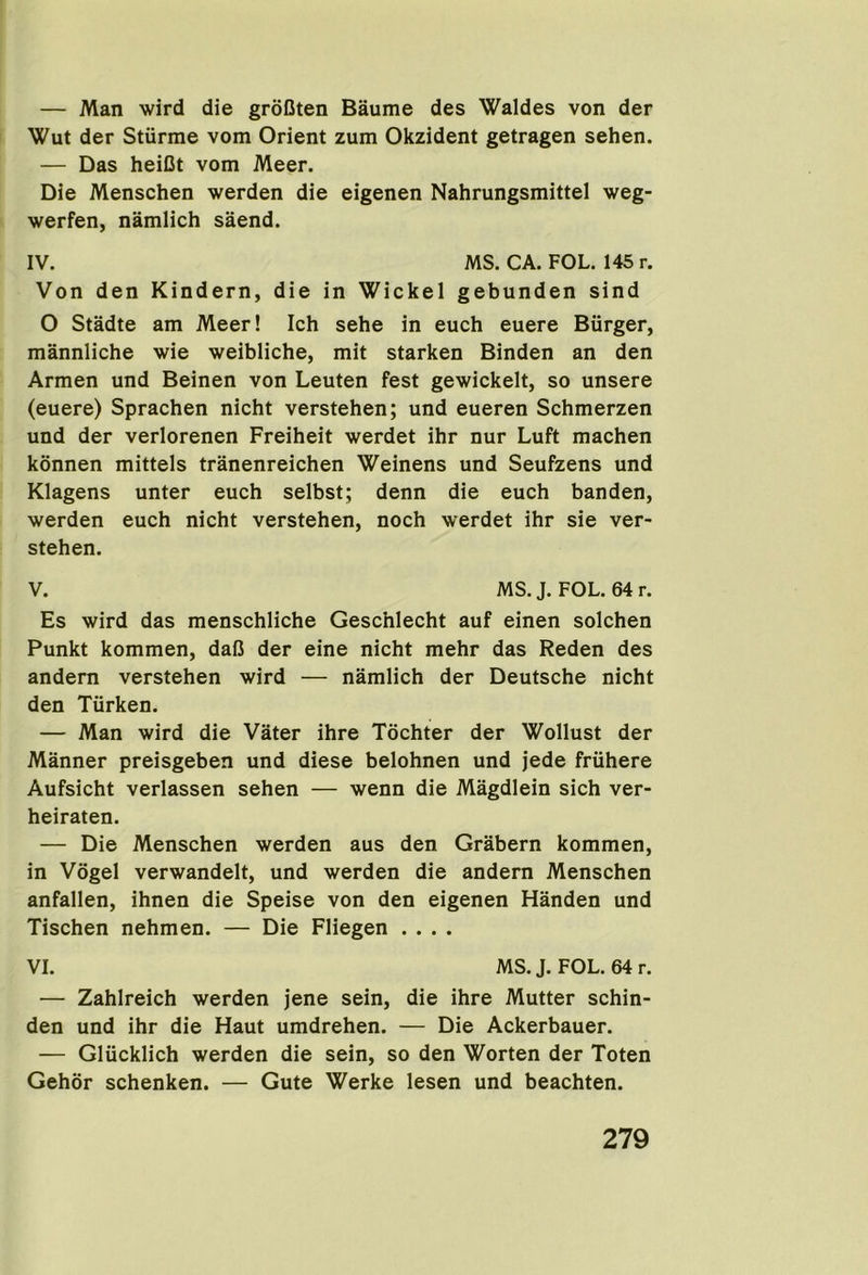 — Man wird die groCten Baume des Waldes von der Wut der Stiirme vom Orient zum Okzident getragen sehen. — Das heiCt vom Meer. Die Menschen werden die eigenen Nahrungsmittel weg- werfen, namlich saend. IV. MS. CA. FOL. 145 r. Von den Kindern, die in Wickel gebunden sind O Stadte am Meer! Ich sehe in euch euere Burger, mannliche wie weibliche, mit starken Binden an den Armen und Beinen von Leuten fest gewickelt, so unsere (euere) Sprachen nicht verstehen; und eueren Schmerzen und der verlorenen Freiheit werdet ihr nur Luft machen konnen mittels tranenreichen Weinens und Seufzens und Klagens unter euch selbst; denn die euch banden, werden euch nicht verstehen, noch werdet ihr sie ver- stehen. V. MS. J. FOL. 64 r. Es wird das menschliche Geschlecht auf einen solchen Punkt kommen, daC der eine nicht mehr das Reden des andern verstehen wird — namlich der Deutsche nicht den Turken. — Man wird die Vater ihre Tochter der Wollust der Manner preisgeben und diese belohnen und jede friihere Aufsicht verlassen sehen — wenn die Magdlein sich ver- heiraten. — Die Menschen werden aus den Grabern kommen, in Vogel verwandelt, und werden die andern Menschen anfallen, ihnen die Speise von den eigenen Handen und Tischen nehmen. — Die Fliegen .... VI. MS.J. FOL. 64r. — Zahlreich werden jene sein, die ihre Mutter schin- den und ihr die Haut umdrehen. — Die Ackerbauer. — Glucklich werden die sein, so den Worten der Toten Gehor schenken. — Gute Werke lesen und beachten.