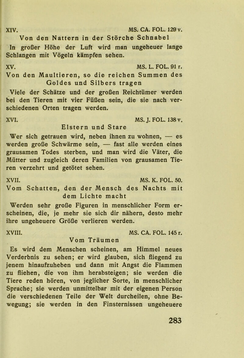 Von den Nattern in der Storche Schnabel In groCer Hohe der Luft wird man ungeheuer lange Schlangen mit Vogeln kampfen sehen. XV. MS. L. FOL. 91 r. Von den Maultieren, so die reichen Summen des Goldes und Silbers tragen Viele der Schatze und der groCen Reichtiimer werden bei den Tieren mit vier FiiDen sein, die sie nach ver- schiedenen Orten tragen werden. XVI. MS. J. FOL. 138 v. Elstern und Stare Wer sich getrauen wird, neben ihnen zu wohnen, — es werden groCe Schwarme sein, — fast alle werden eines grausamen Todes sterben, und man wird die Vater, die Mutter und zugleich deren Familien von grausamen Tie- ren verzehrt und getotet sehen. XVII. MS. K. FOL. 50. Vom Schatten, den der Mensch des Nachts mit dem Lichte macht Werden sehr grofJe Figuren in menschlicher Form er- scheinen, die, je mehr sie sich dir nahern, desto mehr ihre ungeheuere GroCe verlieren werden. XVIII. MS. CA. FOL. 145 r. Vom Traumen Es wird dem Menschen scheinen, am Himmel neues Verderbnis zu sehen; er wird glauben, sich fliegend zu jenem hinaufzuheben und dann mit Angst die Flammen zu fliehen, die von ihm herabsteigen; sie werden die Tiere reden horen, von jeglicher Sorte, in menschlicher Sprache; sie werden unmittelbar mit der eigenen Person die verschiedenen Teile der Welt durcheilen, ohne Be- wegung; sie werden in den Finsternissen ungeheuere