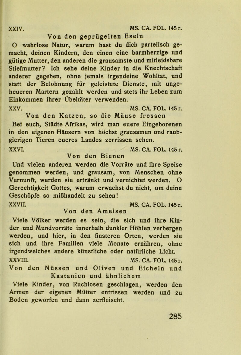 Von den geprugelten Eseln O wahrlose Natur, warum hast du dich parteiisch ge- macht, deinen Kindern, den einen eine barmherzige und giitige Mutter, den anderen die grausamste und mitleidsbare Stiefmutter? Ich sehe deine Kinder in die Knechtschaft anderer gegeben, ohne jemals irgendeine Wohltat, und statt der Belohnung fiir geleistete Dienste, mit unge- heueren Martem gezahlt werden und stets ihr Leben zum Einkommen ihrer Ubeltater verwenden. XXV. MS. CA. FOL. 145r. Von den Katzen, so die Mause fressen Bei euch, Stadte Afrikas, wird man euere Eingeborenen in den eigenen Hausern von hochst grausamen und raub* gierigen Tieren eueres Landes zerrissen sehen. XXVI. MS. CA. FOL. 145r. Von den Bienen Und vielen anderen werden die Vorrate und ihre Speise genommen werden, und grausam, von Menschen ohne Vernunft, werden sie ertrankt und vernichtet werden. O Gerechtigkeit Gottes, warum erwachst du nicht, um deine Geschopfe so miQhandelt zu sehen! XXVII. MS. CA. FOL. 145 r. Von den Ameisen Viele Volker werden es sein, die sich und ihre Kin- der und MundvorrSte innerhalb dunkler Hohlen verbergen werden, und hier, in den finsteren Orten, werden sie sich und ihre Familien viele Monate ernahren, ohne irgendwelches andere kiinstliche Oder natiirliche Licht. XXVIII. MS. CA. FOL. 145 r. Von den Niissen und Oliven und Eicheln und Kastanien und ahnlichem Viele Kinder, von Ruchlosen geschlagen, werden den Armen der eigenen Mutter entrissen werden und zu Boden geworfen und dann zerfleischt.