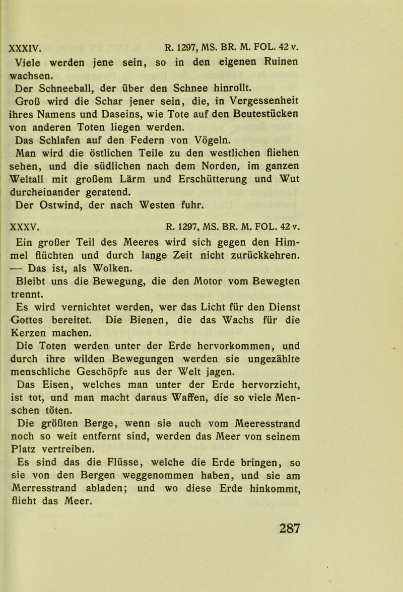 XXXIV. R. 1297, MS. BR. M. FOL. 42 v. Viele werden jene sein, so in den eigenen Ruinen wachsen. Der Schneeball, der uber den Schnee hinrollt. GroO wird die Schar jener sein, die, in Vergessenheit ihres Namens und Daseins, wie Tote auf den Beutestucken von anderen Toten liegen werden. Das Schlafen auf den Federn von Vogeln. Man wird die ostlichen Teile zu den westlichen fliehen sehen, und die sudlichen nach dem Norden, im ganzen Weltall mit groCem Larm und Erschiitterung und Wut durcheinander geratend. Der Ostwind, der nach Westen fuhr. XXXV. R. 1297, MS. BR. M. FOL. 42 v. Ein groDer Teil des Meeres wird sich gegen den Him- mel fluchten und durch lange Zeit nicht zuriickkehren. •— Das ist, als Wolken. Bleibt uns die Bewegung, die den Motor vom Bewegten trennt. Es wird vernichtet werden, wer das Licht fiir den Dienst Gottes bereitet. Die Bienen, die das Wachs fiir die Kerzen machen. Die Toten werden unter der Erde hervorkommen, und durch ihre wilden Bewegungen werden sie ungezahlte menschliche Geschopfe aus der Welt jagen. Das Eisen, welches man unter der Erde hervorzieht, ist tot, und man macht daraus Waffen, die so viele Men- schen toten. Die groDten Berge, wenn sie auch vom Meeresstrand noch so weit entfernt sind, werden das Meer von seinem Platz vertreiben. Es sind das die Fliisse, welche die Erde bringen, so sie von den Bergen weggenommen haben, und sie am Merresstrand abladen; und wo diese Erde hinkommt, flieht das Meer.