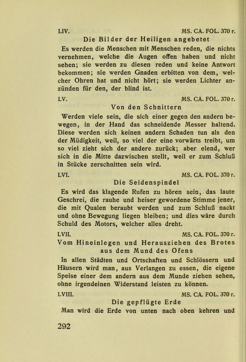 Die Bilder der Heiligen angebetet Es werden die Menschen mit Menschen reden, die nichts vernehmen, welche die Augen offen haben und nicht sehen; sie werden zu diesen reden und keine Antwort bekommen; sie werden Gnaden erbitten von dem, wel- cher Ohren hat und nicht hbrt; sie werden Lichter an- ziinden fur den, der blind ist. LV. MS. CA. FOL. 370 r. Von den Schnittern Werden viele sein, die sich einer gegen den andern be- wegen, in der Hand das schneidende Messer haltend. Diese werden sich keinen andern Schaden tun als den der Miidigkeit, weil, so viel der eine vorwarts treibt, um so viel zieht sich der andere zuriick; aber elend, wer sich in die Mitte dazwischen stellt, weil er zum SchluC in Stiicke zerschnitten sein wird. LVI. MS. CA. FOL. 370 r. Die Seidenspindel Es wird das klagende Rufen zu horen sein, das laute Geschrei, die rauhe und heiser gewordene Stimme jener, die mit Qualen beraubt werden und zum SchluC nackt und ohne Bewegung liegen bleiben; und dies ware durch Schuld des Motors, welcher alles dreht. LVII. MS. CA. FOL. 370 r. Vom Hineinlegen und Herausziehen des Brotes aus dem Mund des Ofens In alien Stadten und Ortschaften und Schlossern und Hausern wird man, aus Verlangen zu essen, die eigene Speise einer dem andern aus dem Munde ziehen sehen, ohne irgendeinen Widerstand leisten zu konnen. LVIII. MS. CA. FOL. 370 r. Die gepfliigte Erde Man wird die Erde von unten nach oben kehren und