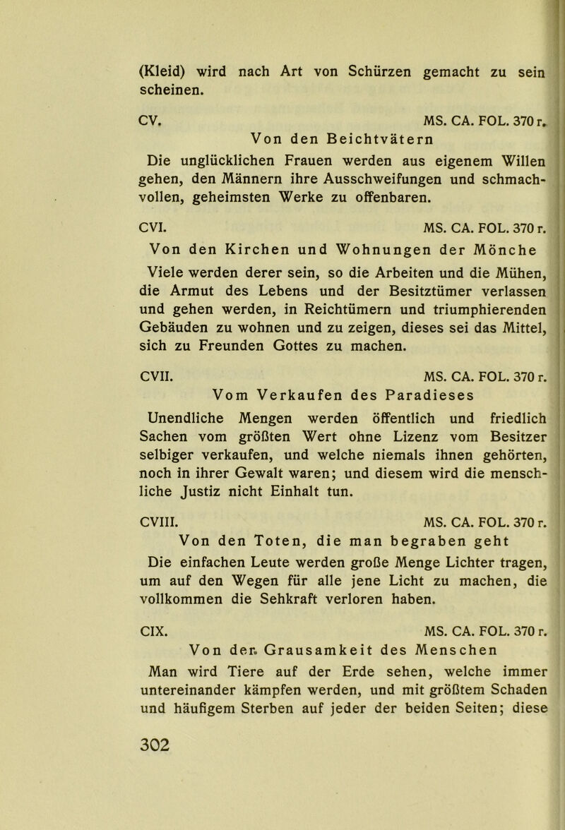 (Kleid) wird nach Art von Schurzen gemacht zu sein scheinen. CV. MS. CA. FOL. 370 r. Von den Beichtvatern Die ungliicklichen Frauen werden aus eigenem Willen gehen, den Mannern ihre Ausschweifungen und schmach- vollen, geheimsten Werke zu offenbaren. CVI. MS. CA. FOL. 370 r. Von den Kirchen und Wohnungen der Monche Viele werden derer sein, so die Arbeiten und die Miihen, die Armut des Lebens und der Besitztiimer verlassen und gehen werden, in Reichtiimern und triumphierenden Gebauden zu wohnen und zu zeigen, dieses sei das Mittel, sich zu Freunden Gottes zu machen. evil. MS. CA. FOL. 370 r. Vom Verkaufen des Paradieses Unendliche Mengen werden offentlich und friedlich Sachen vom grofiten Wert ohne Lizenz vom Besitzer selbiger verkaufen, und welche niemals ihnen gehorten, noch in ihrer Gewalt waren; und diesem wird die mensch- liche Justiz nicht Einhalt tun. CVIII. MS. CA. FOL. 370 r. Von den Toten, die man begraben geht Die einfachen Leute werden groOe Menge Lichter tragen, um auf den Wegen fiir alle jene Licht zu machen, die vollkommen die Sehkraft verloren haben. CIX. MS. CA. FOL. 370 r. Von der. Grausamkeit des Menschen Man wird Tiere auf der Erde sehen, welche immer untereinander kampfen werden, und mit groBtem Schaden und haufigem Sterben auf jeder der beiden Seiten; diese