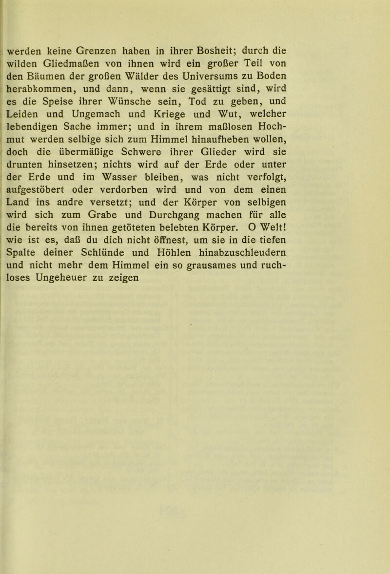 werden keine Grenzen haben in ihrer Bosheit; durch die wilden GliedmaCen von ihnen wird ein groBer Teil von den Baumen der groDen Walder des Universums zu Boden herabkommen, und dann, wenn sie gesattigt sind, wird es die Speise ihrer Wiinsche sein, Tod zu geben, und Leiden und Ungemach und Kriege und Wut, welcher lebendigen Sache immer; und in ihrem maBlosen Hoch- mut werden selbige sich zum Himmel hinaufheben wollen, doch die iibermaBige Schwere ihrer Glieder wird sie drunten hinsetzen; nichts wird auf der Erde Oder unter der Erde und im Wasser bleiben, was nicht verfolgt, aufgestobert oder verdorben wird und von dem einen Land ins andre versetzt; und der Korper von selbigen wird sich zum Grabe und Durchgang machen fiir alle die bereits von ihnen getoteten belebten Korper. O Welt! wie ist es, daB du dich nicht offnest, um sie in die tiefen Spalte deiner Schliinde und Hohlen hinabzuschleudern und nicht mehr dem Himmel ein so grausames und ruch- loses Ungeheuer zu zeigen