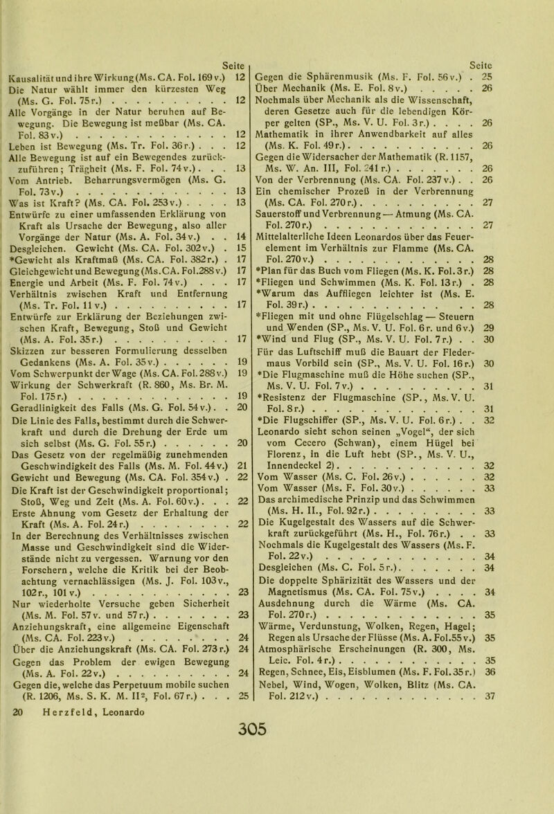 KaiisalitatiindihreWirkung(Ms.CA. Fol. 169v.) 12 Die Natur wahlt immer den kiirzesten Weg (Ms. G. Fol. 75r.) 12 Alle Vorgange in der Natur beruhen auf Be- wegung. Die Bewegung ist meCbar (Ms. CA. Fol. 83v.) 12 Leben ist Bewegung (Ms. Tr. Fol. 36 r.) ... 12 Alle Bewegung ist auf ein Bewegendes zuriick- zufuhren; Tragheit (Ms. F. Fol. 74v.). . . 13 Vom Antrieb. Beharrungsvermogen (Ms. G. Fol. 73v.) 13 Was ist Kraft? (Ms. CA. Fol. 253v.) .... 13 Entwiirfe zu einer umfassenden Erklarung von Kraft als Ursache der Bewegung, also aller Vorgange der Natur (Ms. A. Fol. 34 v.) . . 14 Desgleichen. Gewicht (Ms. CA. Fol. 302v.) . 15 ♦Gewicht als KraftmaB (Ms. CA. Fol. 382r.) . 17 Gleichgewicht und Bewegung (Ms.CA. Fol.288 v.) 17 Energie und Arbeit (Ms. F. Fol. 74 v.) ... 17 Verhiiltnis zwischen Kraft und Entfernung (Ms. Tr. Fol. 11 V.) 17 Enrwiirfe zur Erklarung der Beziehungen zwi- schen Kraft, Bewegung, StoB und Gewicht (Ms. A. Fol. 35r.) 17 Skizzen zur besseren Formulierung desselben Gedankens (Ms. A. Fol. 35 v.) 19 Vom Schwerpunkt der Wage (Ms. CA. Fol.288v.) 19 Wirkung der Schwerkraft (R. 860, Ms. Br. M. Fol. 175 r.) 19 Geradlinigkeit des Falls (Ms. G. Fol. 54 v.). . 20 Die Linie des Falls, bestimmt durch die Schwer- kraft und durch die Drehung der Erde um sich selbst (Ms. G. Fol. 55 r.) 20 Das Gesetz von der regelmaBig zunehmenden Geschwindigkeit des Falls (Ms. M. Fol. 44v.) 21 Gewicht und Bewegung (Ms. CA. Fol. 354 v.) . 22 Die Kraft ist der Geschwindigkeit proportional; StoB, Weg und Zeit (Ms. A. Fol. 60v.). . . 22 Erste Ahnung vom Gesetz der Erhaltung der Kraft (Ms. A. Fol. 24r.) 22 In der Berechnung des Verhaltnisses zwischen Masse und Geschwindigkeit sind die Wider- stande nicht zu vergessen. Warnung vor den Forschern, welche die Kritik bei der Beob- achtung vernachlassigen (Ms. J. Fol. 103v., 102 r., 101 V.) 23 Nur wiederholte Versuche geben Sicherheit (Ms. M. Fol. 57 V. und 57 r.) 23 Anziehungskraft, eine allgemeine Eigenschaft (Ms. CA. Fol. 223v.) 24 Ober die Anziehungskraft (Ms. CA. Fol. 273 r.) 24 Gegen das Problem der ewigen Bewegung (Ms. A. Fol. 22 V.) 24 Gegen die, welche das Perpetuum mobile suchen (R. 1206, Ms. S. K. M. 11^, Fol. 67 r.) ... 25 20 Herzfeld, Leonardo Gegen die Spharenmusik (Ms. F. Fol. 56 v.) . 25 Ober Mechanik (Ms. E. Fol. 8v.) 26 Nochmals iiber Mechanik als die Wissenschaft, deren Gesetze auch fiir die lebendigen Kor- per gelten (SP., Ms. V. U. Fol. 3r.) .... 26 Mathematik in ihrer Anwendbarkeit auf alles (Ms. K. Fol. 49 r.) 26 Gegen die Widersacber der Mathematik (R. 1157, Ms. W. An. Ill, Fol. 241 r.) 26 Von der Verbrennung (Ms. CA. Fol. 237 v.) . . 26 Ein chemischer ProzeB in der Verbrennung (Ms. CA. Fol. 270r.) 27 Sauerstoff und Verbrennung — Atmung (Ms. CA. Fol. 270 r.) 27 Mittelalterliche Ideen Leonardos iiber das Feuer- element im Verhaltnis zur Flamme (Ms. CA. Fol. 270 V.) 28 ♦Plan fiir das Buch vom Fliegen (Ms. K. Fol. 3 r.) 28 •Fliegen und Schwimmen (Ms. K. Fol. 13 r.) . 28 ♦Warum das Auffliegen leichter ist (Ms. E. Fol. 39 r.) 28 ♦Fliegen mit und ohne Fliigelschlag—Steuern und Wenden (SP., Ms. V. U. Fol. 6r. und 6v.) 29 ♦Wind und Flug (SP., Ms. V. U. Fol.7r.) . . 30 Fiir das Luftschiff muB die Bauart der Fleder- maus Vorbild sein (SP., Ms. V. U. Fol. 16 r.) 30 ♦Die Flugmaschine muB die Hohe suchen (SP., Ms. V. U. Fol. 7v.) 31 ♦Resistenz der Flugmaschine (SP., Ms. V. U. Fol. 8r.) 31 ♦Die Flugsehiffer (SP., Ms. V. U. Fol. 6r.) . . 32 Leonardo sieht schon seinen „Vogel“, der sich vom Cecero (Schwan), einem Hiigel bei Florenz, In die Luft hebt (SP., Ms. V. U., Vom Wasser (Ms. C. Fol. 26v.) 32 Vom Wasser (Ms. F. Fol. 30v.) 33 Das archimedische Prinzip und das Schwimmen (Ms. H. II., Fol. 92r.) 33 Die Kugelgestalt des Wassers auf die Schwer- kraft zuriickgefiihrt (Ms. H., Fol. 76 r.) . . 33 Nochmals die Kugelgestalt des Wassers (Ms. F. Fol. 22v.) 34 Desgleichen (Ms. C. Fol. 5r.) 34 Die doppelte Spharizitat des Wassers und der Magnetismus (Ms. CA. Fol. 75v.) .... 34 Ausdehnung durch die Warme (Ms. CA. Fol. 270r.) 35 Warme, Verdunstung, Wolken, Regen, Flagel; Regen als Ursache der Fliisse (Ms. A. Fol.55 v.) 35 Atmospharische Erscheinungen (R. 300, Ms. Leic. Fol. 4r.) 35 Regen, Schnee, Eis, Eisblumen (Ms. F. Fol. 35r.) 36 Nebel, Wind, Wogen, Wolken, Blitz (Ms. CA. Fol. 212v.) 37