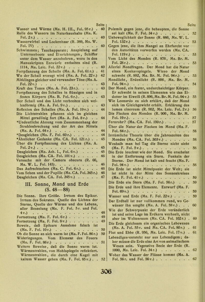 Wasser und Warme (Ms. H. III., Fol. 95r.) . 40 Rolle des Wassers im Naturhaushalte (Ms. K. Fol.2r.) 40 Wasserwirbel und Lockenhaar (R. 389, Ms. W. Fol. IV) 40 Schwimmen; Tauchapparate; Anspielung auf Unterseeboote und Ei nrichtungen , Schiffer unter dem Wasser anzubohren, wozu in den Manuskripten Entwiirfe enthalten sind (R. 1114, Ms. Leic. Fol. 22v.) 40 Fortpflanzung des Schalls (Ms. A. Fol. 61 r.) . 41 Wo der Schall erzeugt wird (Ms. A. Fol. 22v.) 42 Mitklingen gleicherund verwandter Tone (Ms. A. Fol. 22v.) 43 Kraft des Tones (Ms. A. Fol. 23r.) 43 Fortpflanzung des Schalles in fliissigen und in festen Korpern (Ms. B. Fol. 6r.) 43 Der Schall und das Licht verbreiten sich wel- lenforraig (Ms. A. Fol. 9v.) 43 Reflexion des Schalles (Ms. A. Fol. 19v.) . . 44 Die Lichtstrahlen pflanzen sich im gleichen Mittel geradlinig fort (Ms. A. Fol. 8v.) . . 44 *Undeutliche Ahnung vom Zusammenhang der Strahlenbrechung und der Art des Mittels (Ms. A. Fol. 64 r.) 44 ♦Desgleichen (Ms. F. Fol. 60 r.) 44 *Ahnlicher Gedanke (Ms. CA. Fol. 121 r.) . . 45 Ober die Fortpflanzung des Lichtes (Ms. A. Fol. 2v.) 45 Desgleichen (Ms. Ash. I., Fol. 6v.) .... 45 Desgleichen (Ms. CA. Foi. 101 v.) 46 Versuche mit der Camera obscura (R. 66, Ms. W. L. Fol. 145) 46 Das Aufrechtsehen (Ms. C. Fol. 6r.) . . . . 46 Vom Sehen und der Pupille (Ms.CA. Fol. 345r.) 46 Desgleichen (Ms. CA. Fol. 345 v.) 47 III. Sonne, Mond und Erde (S. 48—88) Die Sonne. Ihre GroBe. Irrtum des Epikur. Irrtum des Sokrates. Quelle des Lichtes der Sterne, Quelle der Warme und des Lebens, aller Beseelung (Ms. F. Fol. 5r. und Fol. 4v.) 48 Fortsetzung (Ms. F. Fol. 6r.) 49 Fortsetzung (Ms. F. Fol. 8v.) 49 Beweis, daB Epikurs Annahme falsch ist (Ms. F. Fol. 10 r.) 50 Ob die Sonne an sich warm ist (Ms. F. Fol. 86r.) 50 Widerlegungen. Vom Element des Feuers (Ms. F. Fol. 86r.) 51 Weitere Beweise, daB die Sonne warm ist. Warmestrahlen, von Hohlspiegeln reflektiert. Wiirmestrahlen, die durch eine Kugei mit kaltem Wasser gehen (Ms. F. Fol. 85v.) . . 52 Polemik gegen jene, die behaupten, die Sonne sei kalt (Ms. F. Fol. 34 v.) 52 Unbeweglichkeit der Sonne (R. 886, Ms. W. L. Fol. 132 r.) 53 Gegen jene, die ihm Mangel an Ehrfurcht vor den Autoritaten vorwerfen werden (Ms. CA. Fol. 119r.) 53 Vom Licht des Mondes (R. 876, Ms. Br. M. Fol. 28 r.) 53 Allerlei Mondfragen. Der Mond hat die Natur eines Konkavspiegels. Wieso der Mond schwebt (R. 892, Ms. Br. M. Fol. 94r.) . . 53 Mondlicht, Erdenlicht (R. 896, Ms. Br. M. Fol. 94 V.) 54 Der Mond, ein fester, undurchsichtiger Korper. Er schwebt in seinen Elementen wie das Ei- dotter im EiweiB (R.896,Ms. Br.M. Fol.94v.) 55 Wie Leonardo es sich erklart, daB der Mond sich im Gleichgewicht erhalt. Erklarung des lumen cinereum (R. 902, Ms. Leic. Fol. 2r.) 56 Die Flecken des Mondes (R. 906, Ms. Br. M. Fol. 19 r.) 57 Fernrohr? (Ms. CA. Fol. 190r.) 57 Uber die Natur der Flecken im Mond (Ms. F. Fol. 84 r.) 58 Irrtiimliche Theorie iiber die Jahreszeiten des Mondes (Ms. CA. Fol. 303v.) 58 Weshalb man bei Tag die Sterne nicht sieht (Ms. F. Fol. 5v.) 58 Die Erde leuchtet wie der Mond. Sie erscheint in der Entfernung ein Stern. Funkeln der Sterne. Der Mond ist kalt und feucht (Ms. F. Fol. 94v.) 58 Die Erde ist nicht Mittelpunkt der Welt; sie ist nicht in der Mitte des Sonnenkreises (Ms. F. Fol. 41V.) 59 Die Erde ein Stern (Ms. F. Fol. 56r.) ... 59 Die Erde und ihre Elemente. Entwurf (Ms. F. Fol. 69v.) 59 Wasser und Erde (Ms. F. Fol. 22v.) .... 59 Der Erdball ist nur vollkommen rund, wo Ge- wasser ihn umgibt (Ms. A. Fol. 58 v.) . . . 60 Wie der Schwerpunkt der Erde veranderlich ist und seine Lage im Erdkern wechselt, nicht aber im Weltenraum (Ms. CA. Fol. 102 r.) . 60 Die Erde gleichsam ein organisches Lebewesen (Ms. A. Fol. 55v. und Ms. CA. Fol. 80r.) . 61 Flut und Ebbe (R. 956, Ms. Leic. Fol. 17 v.) . 61 Lebendiges-entsteht nur aus Lebendigem; da- her miisse die Erde eine Art von animalisehem Wesen sein. Vegetative Seele der Erde (R. 1000, Ms. Leic. Fol. 34r.) 62 Woher das Wasser der Fliisse kommt (Ms. A. Fol. 56r. und Fol. 56v.) 62