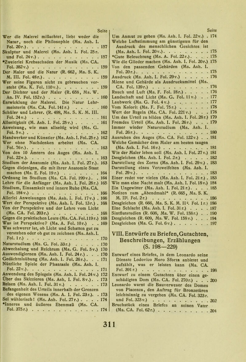 Wer die Malerei miUachtet, liebt weder die Natur, noch die Philosophie (Ms. Ash. I. Fol. 20r.) 157 Skulptur und Malerei (Ms. Ash. I. Fol. 25r. und Fol. 24v.) 157 •Zweierlei Krebsschaden der Musik (Ms. CA. Fol. 382 V.) 159 Der Maler und die Natur (R. 662, Ms. S. K. M. III. Fol. 48r.) 159 Wer seine Figuren nicht zu gebrauchen ver- steht (Ms. K. Fol. llOv.) 159 Der Dichter und der Maler (R. 658, Ms. W. An. IV. Fol. 152r.) 160 Entwicklung der Malerei. Die Natur Lehr- meisterin (Ms. CA. Fol. 141 r.) 160 Schuler und Lehrer. (R. 498, Ms. S. K. M. III. Fol. 24 V.) 161 Allseitigkeit (M. Ash. I. Fol. 25 v.) 161 Anweisung, wie man allseitig wird (Ms. G. Fol. 5v.) 162 Handworker und Kiinstler (Ms. Ash. I. Fol.25r.) 162 Wer ohne Nachdenken arbeitet (Ms. CA. Foi. 76 r.) 163 Von den 10 Amtern des Auges (Ms. Ash. I. Fol. 22v.) 163 Studium der Anatomie (Ms. Ash. I. Fol. 27r.). 163 Gegen diejenigen, die mit ihrer Anatomie Staat machen (Ms. E. Fol. 19 r.) 164 Ordnung im Studium (Ms. CA. Fol. 199v.). . 164 Lehre fiir die Anfanger (Ms. Ash. I. Fol. 28r.) 165 Studium, Einsamkeit und innere Ruhe (Ms. CA. Fol. 184 V.) 166 Allerlei Anweisungen (Ms. Ash. I. Fol. 17v.) . 166 Wert der Perspektive (Ms. Ash. I. Fol. 13r.) . 168 Von der Perspektive und der Lehre vom Licht (Ms. CA. Fol. 203r.) 168 Gegen die praktischen Leute (Ms. CA. Fol.ll9r.) 168 Was ist Perspektive? (Ms. A. Fol. lOr.) . . 169 Was schwerer ist, ob Licht und Schatten gut zu verstehen Oder ob gut zu zeichnen (Ms. Ash. I. Fol. 1 r.) 170 Naturstudium (Ms. G. Fol. 33r.) 170 Abwechslung und Reichtum (Ms. G. Fol. 5v.) 170 Auswendiglernen (Ms. Ash. I. Fol. 24 r.). . . 170 Gedachtnisubung (.Ms. Ash. I. Fol. 26r.). . . 171 Niitzliche Spiele der Phantasie (Ms. Ash. I. Fol. 22v.) 171 Anwendung des Spiegels (Ms. Ash. I. Fol. 24 v.) 172 Ober das Skizzieren (Ms. Ash. I. Fol. 8v.). . 173 Reisen (Ms. Ash. I. Fol. 31 v.) 173 Befangenheit des Urteils innerhalb der Grenzen des eigenen Wesens (Ms. A. 1. Fol. 23r.). . 173 Sei wahlerisch! (Ms. Ash. Fol. 27r.) .... 174 •Inneres und auOeres EbenmaO (Ms. CA. Fol. 375 r.) 174 Um Anmut zu geben (Ms. Ash. I. Fol. 22v.) . 174 Welche Luftstimmung am giinstigsten fiir den Ausdruck des menschlichen Gesichtes ist (Ms. Ash. I. Fol. 20v.) 175 ♦Gute Beleuchtung (Ms. A. Fol. 22r.). . . . 175 Wie die Glieder machen (Ms. Ash. I. Fol. 20r.) 175 Von den passenden Gebarden (Ms. Ash. I. Fol. 20 r.) 175 Ausdruck (Ms. Ash. I. Fol. 29v.) 176 Miene und Gebarde als Ausdrucksmittel (Ms. CA. Fol. 139r.) 176 Rauch und Luft (Ms. F. Fol. 18r.) 176 Landschaft und Licht (Ms. G. Fol. llv.) . . 177 Laubwerk (Ms. G. Fol. 4v.) 177 Vom Kolorit (Ms. F. Fol. 75 r.) 178 Wert der Regeln (Ms. CA. Fol. 221 v.) ... 178 Um das Urteil zu bilden (Ms. Ash. I. Fol.28r.) 179 Fremdes Urteil (Ms. Ash. I. Fol. 26r.) . . . 179 Immer wieder Naturstudium (Ms. Ash. I. Fol. 26 r.) 180 Ausruhen des Auges (Ms. CA. Fol. 122v.) . . 181 Welche Gemacher dem Maler am besten taugen (Ms. Ash. I. Fol. 16 r.) 181 Wie der Maler leben soil (Ms. Ash. I. Fol. 27 v.) 181 Desgleichen (Ms. Ash. I. Fol. 2r.) 182 Darstellung des Zorns (Ms. Ash. I. Fol. 29 v.) . 183 Darstellung eines Verzweifelten (Ms. Ash. I. Fol. 29 V.) 183 Einer redet vor vielen (Ms. Ash. I. Fol. 21 r.) . 183 Wie man eine Nacht malt (Ms. Ash. 1. Fol. 18v.) 184 Ein Ungewitter (Ms. Ash. I. Fol. 21 r.). . . . 185 Notizen zum „Abendmahl“ (R. 665, Ms. S. K. M. IRFoI. 2r.) 186 Desgleichen (R. 666, Ms. S. K. M. IIFol. 1 r.) 186 Eine Schlacht (Ms. Ash. I. Fol. 31 r.) . . . . 187 Sintflutstudien (R. 608, Ms. W. Fol. 158r.) . . 190 Desgleichen (R. 609, Ms. W. Fol. 158v.) . . . 194 Desgleichen (Ms. G. Fol. 6v.) 197 VIII. Entwiirfe zu Briefen,Gutachten, Beschreibungen, Erzahlungen (S. 198—229) Entwurf eines Briefes, in dem Leonardo seine Dienste Lodovico Moro Sforza anbietet und aufzahlt, was er leisten kann (Ms. CA. Fol. 391 r.) 198 Entwurf zu einem Gutachten iiber einen ge- schadigten Dom (Ms. CA. Fol. 270 r.) . . . 200 Leonardo warnt die Bauverweser des Domes von Piacenza, den Auftrag fiir Bronzetiiren leichtsinnig zu vergeben (Ms. CA. Fol. 323r. und Fol. 323 v.) 202 Bruchstiick eines Briefes an seinen Vater (Ms. CA. Fol. 62 r.) 204