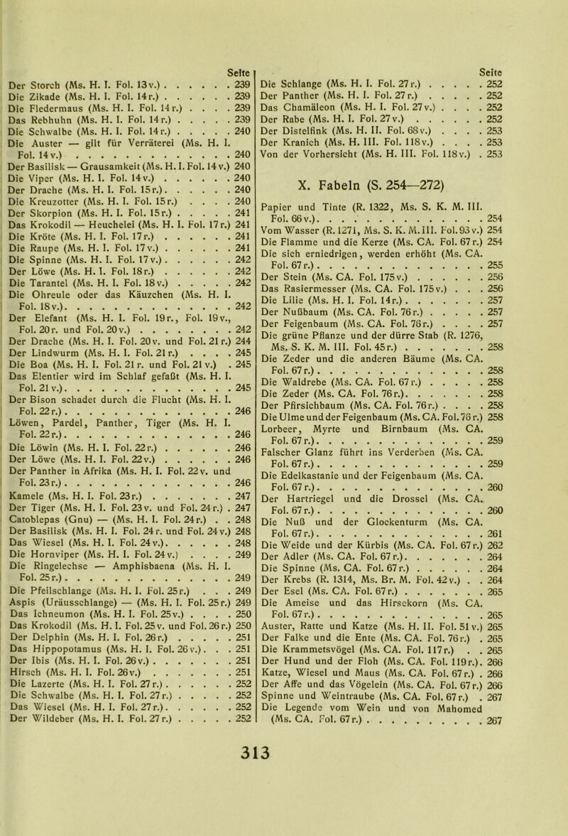 (Ms. l.Fol . Fo Der Storch (Ms. H. I. Fol. 13 v.) . Die Zikade (Ms. H. I. Fol. Hr.) . Die Fledermaus (Ms. H. 1. Fol. H r Das Rebhuhn (Ms. H. I. Fol. Hr.) Die Schwalbe (Ms. H. 1. Fol. Hr.) Die Auster — gilt fiir Verraterei Fol. 14 V.) Der Basilisk — Grausamkeit (Ms. H. Die Viper (Ms. FI. I. Fol. 14 v.) . Der Drache (Ms. H. I. Fol. 15 r.). Die Kreuzotter (Ms. H. 1. Fol. 15 r.] Der Skorpion (Ms. H. I. Fol. 15r.) Das Krokodil — Heuchelei (Ms. H. Die Krote (Ms. FI. 1. Fol. 17r.) . Die Raupe (Ms. H. 1. Fol. 17 v.) . Die Spinne (Ms. H. I. Fol. 17 v.). Der Lowe (Ms. H. I. Fol. 18 r.) . Die Tarantel (Ms. H. I. Fol. 18 v.) Die Ohreule oder das Kauzchen Fol. 18 V.) Der Elefant (Ms. H. 1. Fol. 19 r. Fol. 20r. und Fol. 20v.) . . . Der Drache (Ms. H. I. Fol. 20 v. und Fo Der Lindwurm (Ms. H. 1. Fol. 21 r.) Die Boa (Ms. H. I. Fol. 21 r. und Fol. 21 Das Elentier wird im Schlaf gefaCt (Ms Fol. 21 V.) Der Bison schadet durch die Flueht (Ms Fol. 22 r.) Lowen, Pardel, Panther, Tiger (Ms. Fol. 22 r.) Die Lowin (Ms. H. I. Fol. 22r.) . . . Der Lowe (Ms. H. I. Fol. 22 v.) . . . Der Panther in Afrika (Ms. H. I. Fol. 22 Fol. 23 r.) Kamele (Ms. H. I. Fol. 23r.) . . . . Der Tiger (Ms. H. I. Fol. 23 v. und Fol. Catoblepas (Gnu) — (Ms. H. I. Fol. 24 r Der Basilisk (Ms. H. I. Fol. 24 r. und Fol Das Wiesel (Ms. H. 1. Fol. 24 v.). . . Die Hornviper (Ms. H. I. Fol. 24 v.) Die Ringelechse — Amphisbaena (Ms Fol. 25 r.) Die Pfeilschlange (Ms. H. 1. Fol. 25r.) Aspis (Urausschlange) — (Ms. FI. I. Fo Das Ichneumon (Ms. H. I. Fol. 25v.) . Das Krokodil (Ms. H. I. Fol. 25 v. und Fo Der Delphin (Ms. H. 1. Fol. 26r.) . . Das Hippopotamus (Ms. H. I. Fol. 26v.) Der Ibis (Ms. H. I. Fol. 26v.) .... Hirsch (Ms. H. I. Fol. 26v.) .... Die Lazerte (Ms. H. I. Fol. 27 r.) . . . Die Schwalbe (Ms. H. I. Fol. 27 r.) . . Das Wiesel (Ms. H. I. Fol. 27 r.). . . Der Wildeber (Ms. H. I. Fol. 27 r.) . . 241 , . , , 242 . . « . 242 .... 242 (Ms. H. I. 242 Fol. 19 V., 242 Selte . . 239 . . 239 . . 239 . . 239 . . 240 H. I. . . 240 Hv.) 240 . . 240 . . 240 . . 240 . . 241 17 r.) 241 . . 241 21 r.) 244 . . 245 V.) . 245 H. I. . . 245 H. 1. . . 246 H. I. . . 246 . . 246 . . 246 und . 246 . 247 24 r.) . 247 . . 248 24 V.) 248 . . 248 . . 249 H. I. . . 249 . . 249 25 r.) 249 . . 250 26 r.) 250 . . 251 . . 251 . . 251 . . 251 . . 252 . . 252 . . 252 . . 252 Seite Die Schlange (Ms. H. I. Fol. 27 r.) 252 Der Panther (Ms. H. I. Fol. 27 r.) 252 Das Chamaleon (Ms. H. I. Fol. 27 v.) .... 252 Der Rabe (Ms. H. I. Fol. 27 v.) 252 Der Distelfink (Ms. H. II. Fol. 68v.) .... 253 Der Kranich (Ms. H. 111. Fol. 118v.) .... 253 Von der Vorhersicht (Ms. H. III. Fol. 118v.) . 253 X. Fabeln (S. 254—272) Papier und Tinte (R. 1322, Ms. S. K. M. III. Fol. 66 V.) 254 Vom Wasser (R. 1271, Ms. S. K.M.III. Fol.93v.) 254 Die Flamme und die Kerze (Ms. CA. Fol. 67 r.) 254 Die sich erniedrigen, werden erhoht (Ms. CA. Fol. 67 r.) 255 Der Stein (Ms. CA. Fol. 175 v.) 256 Das Rasiermesser (Ms. CA. Fol. 175 v.) . . . 256 Die Lilie (Ms. H. I. Fol. Hr.) 257 Der NuDbaum (Ms. CA. Fol. 76r.) 257 Der Feigenbaum (Ms. CA. Fol. 76 r.) . . . . 257 Die griine Pflanze und der diirre Stab (R. 1276, Ms. S. K. M. III. Fol. 45r.) 258 Die Zeder und die anderen Baume (Ms. CA. Fol. 67 r.) 258 Die Waldrebe (Ms. CA. Fol. 67 r.) 258 Die Zeder (Ms. CA. Fol. 76 r.) 258 Der Pfirsichbaum (Ms. CA. Fol. 76r.) . . . . 258 Die Ulme und der Feigenbaum (Ms. CA. Fol. 76 r.) 258 Lorbeer, Myrte und Birnbaum (Ms. CA. Fol. 67 r.) 259 Falscher Glanz fiihrt ins Verderben (Ms. CA. Fol. 67 r.) 259 Die Edelkastanie und der Feigenbaum (Ms. CA. Fol. 67 r.) 260 Der Hartriegel und die Drossel (Ms. CA. Fol. 67 r.) 260 Die NuB und der Glockenturm (Ms. CA. Fol. 67 r.) 261 Die Weide und der Kiirbis (Ms. CA. Fol. 67 r.) 262 Der Adler (Ms. CA. Fol. 67 r.) 264 Die Spinne (Ms. CA. Fol. 67 r.) 264 Der Krebs (R. 1314, Ms. Br. M. Fol. 42 v.) . . 264 Der Esel (Ms. CA. Fol. 67 r.) 265 Die Ameise und das Hirsckorn (Ms. CA. Fol. 67 r.) 265 Auster, Ratte und Katze (Ms. H. II. Fol. 51 v.) 265 Der Falke und die Ente (Ms. CA. Fol. 76 r.) . 265 Die Krammetsvogel (Ms. CA. Fol. 117r.) . . 265 Der Hund und der Floh (Ms. CA. Fol. Il9r.). 266 Katze, Wiesel und Maus (Ms. CA. Fol. 67 r.) . 266 Der Affe und das Vogelein (Ms. CA. Fol. 67r.) 266 Spinne und Weintraube (Ms. CA. Fol. 67 r.) . 267 Die Legende vom Wein und von Mahomed (Ms. CA. Fol. 67r.) 267