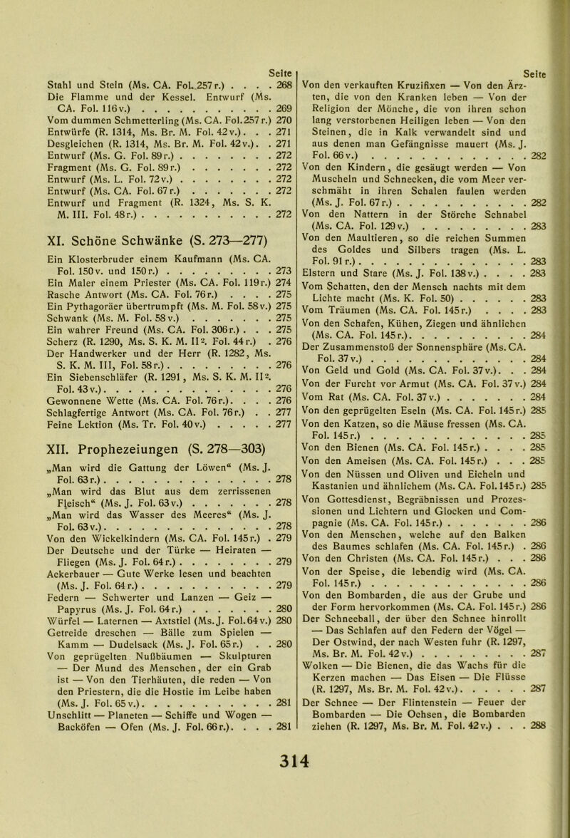 Stahl und Stein (Ms. CA. FoL.257 r.) . . . .268 Die Flamnie und der Kessel. Entwurf (Ms. CA. Fol. 116v.) 269 Vom dummen Schmetterling (Ms. CA. Fol.257 r.) 270 Entwurfe (R. 1314, Ms. Br. M. Fol. 42 v.). . .271 Desgleichen (R. 1314, Ms. Br. M. Fol. 42 v.). . 271 Entwurf (Ms. G. Fol. 89 r.) 272 Fragment (Ms. G. Fol. 89 r.) 272 Entwurf (Ms. L. Fol. 72 v.) 272 Entwurf (Ms. CA. Fol. 67 r.) 272 Entwurf und Fragment (R. 1324, Ms. S. K. M. III. Fol. 48r.) 272 XI. Schone Schwanke (S. 273—277) Ein Klosterbruder einem Kaufmann (Ms. CA. Fol. 150V. und 150 r.) 273 Ein Maler einem Priester (Ms. CA. Fol. 119r.) 274 Rasche Antwort (Ms. CA. Fol. 76 r.) .... 275 Ein Pythagoraer ubertrumpft (Ms. M. Fol. 58 v.) 275 Schwank (Ms. M. Fol. 58 v.) 275 Ein wahrer Freund (Ms. CA. Fol. 306r.) . . . 275 Scherz (R. 1290, Ms. S. K. M. II2. Fol. 44 r.) . 276 Der Handwerker und der Herr (R. 1282, Ms. S. K. M. Ill, Fol. 58r.) 276 Ein Siebenschlafer (R. 1291, Ms. S. K. M. II2. Fol. 43 V.) 276 Gewonnene Wette (Ms. CA. Fol. 76 r.). . . . 276 Sehlagfertige Antwort (Ms. CA. Fol. 76r.) . . 277 Feine Lektion (Ms. Tr. Fol. 40 v.) 277 XII. Prophezeiungen (S. 278—303) „Man wird die Gattung der L6wen“ (Ms. J. Fol. 63 r.) 278 „Man wird das Blut aus dem zerrissenen Fleisch (Ms. J. Fol. 63v.) 278 „Man wird das Wasser des Meeres“ (Ms. J. Fol. 63 V.) 278 Von den Wickelkindern (Ms. CA. Fol. 145r.) . 279 Der Deutsche und der Tiirke — Heiraten — Fliegen (Ms. J. Fol. 64 r.) 279 Ackerbauer — Gute Werke lesen und beachten (Ms. J. Fol. 64 r.) 279 Federn — Schwerter und Lanzen — Geiz — Papyrus (Ms. J. Fol. 64 r.) 280 Wurfel — Laternen — Axtstiel (Ms.J. Fol.64 v.) 280 Getreide dreschen — Balle zum Spielen — Kamm — Dudelsack (Ms.J. Fol. 65 r.) . . 280 Von gepriigelten Nufibaumen — Skulpturen — Der Mund des Menschen, der ein Grab ist —Von den Tierhauten, die reden —Von den Priestern, die die Hostie im Leibe haben (Ms.J. Fol. 65 V.) 281 Unschlitt — Planeten — Schiffe und Wogen — Backdfen — Ofen (Ms.J. Fol. 66 r.). . . . 281 Von den verkauften Kruziflxen — Von den Arz- ten, die von den Kranken leben — Von der Religion der Mbnche, die von ihren schon lang verstorbenen Heiligen leben — Von den Steinen, die in Kalk verwandelt sind und aus denen man Gefangnisse mauert (Ms. J. Fol. 66 V.) 282 Von den Kindern, die gesaugt werden — Von Muscheln und Schnecken, die vom Meer ver- schmaht in ihren Schalen faulen werden (Ms.J. Fol. 67 r.) 282 Von den Nattern in der Storche Schnabel (Ms. CA. Fol. 129v.) 283 Von den Maultieren, so die reichen Summen des Goldes und Silbers tragen (Ms. L. Fol. 91 r.) 283 Elstern und Stare (Ms.J. Fol. 138v.) .... 283 Vom Schatten, den der Mensch nachts mit dem Lichte macht (Ms. K. Fol. 50) 283 Vom Traumen (Ms. CA. Fol. 145 r.) .... 283 Von den Schafen, Kiihen, Ziegen und ahnlichen (Ms. CA. Fol. 145 r.) 284 Der ZusammenstoB der Sonnensphare (Ms.CA. Fol. 37 V.) 284 Von Geld und Gold (Ms. CA. Fol. 37 v.). . . 284 Von der Furcht vor Armut (Ms. CA. Fol. 37 v.) 284 Vom Rat (Ms. CA. Fol. 37 v.) 284 Von den gepriigelten Eseln (Ms. CA. Fol. 145 r.) 285 Von den Katzen, so die Mause fressen (Ms. CA. Fol. 145 r.) 285 Von den Bienen (Ms. CA. Fol. 145 r.) .... 285 Von den Ameisen (Ms. CA. Fol. 145 r.) . . . 285 Von den Niissen und Oliven und Eicheln und Kastanien und ahnlichem (Ms.CA. Fol. 145r.) 285 Von Gottesdienst, Begrabnissen und Prozes- sionen und Lichtern und Glocken und Com- pagnie (Ms. CA. Fol. 145r.) 286 Von den Menschen, welche auf den Balken des Baumes schlafen (Ms. CA. Fol. 145 r.) . 286 Von den Christen (Ms. CA. Fol. 145 r.) . . . 286 Von der Speise, die lebendig wird (Ms. CA. Fol. 145 r.) 286 Von den Bombarden, die aus der Grube und der Form hervorkommen (Ms. CA. Fol. 145r.) 286 Der Schneeball, der iiber den Schnee hinrollt — Das Schlafen auf den Federn der Vogel — Der Ostwind, der nach Westen fuhr (R. 1297, Ms. Br. M. Fol. 42 v.) 287 Wolken — Die Bienen, die das Wachs fiir die Kerzen machen — Das Eisen — Die Fliisse (R. 1297, Ms. Br. M. Fol. 42 v.) 287 Der Schnee — Der Flintenstein — Feuer der Bombarden — Die Ochsen, die Bombarden ziehen (R. 1297, Ms. Br. M. Fol. 42v.) . . . 288