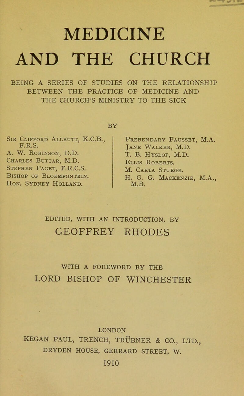 MEDICINE AND THE CHURCH BEING A SERIES OF STUDIES ON THE RELATIONSHIP BETWEEN THE PRACTICE OF MEDICINE AND THE CHURCH'S MINISTRY TO THE SICK BY Sir Clifford Allbutt, K.C.B., F.R.S. A. W. Robinson, D.D. Charles Buttar, M.D. Stephen Paget, F.R.C.S. Bishop of Bloemfontein. Hon. Sydney Holland. Prebendary Fausset, M.A. Jane Walker, M.D. T. B. Hyslop, M.D. Ellis Roberts. M. Carta Sturge. H. G. G. Mackenzie, M.A., M.B. EDITED, WITH AN INTRODUCTION, BY GEOFFREY RHODES WITH A FOREWORD BY THE LORD BISHOP OF WINCHESTER LONDON KEGAN PAUL, TRENCH, TRUBNER & CO., LTD., DRYDEN HOUSE, GERRARD STREET, W. 1910