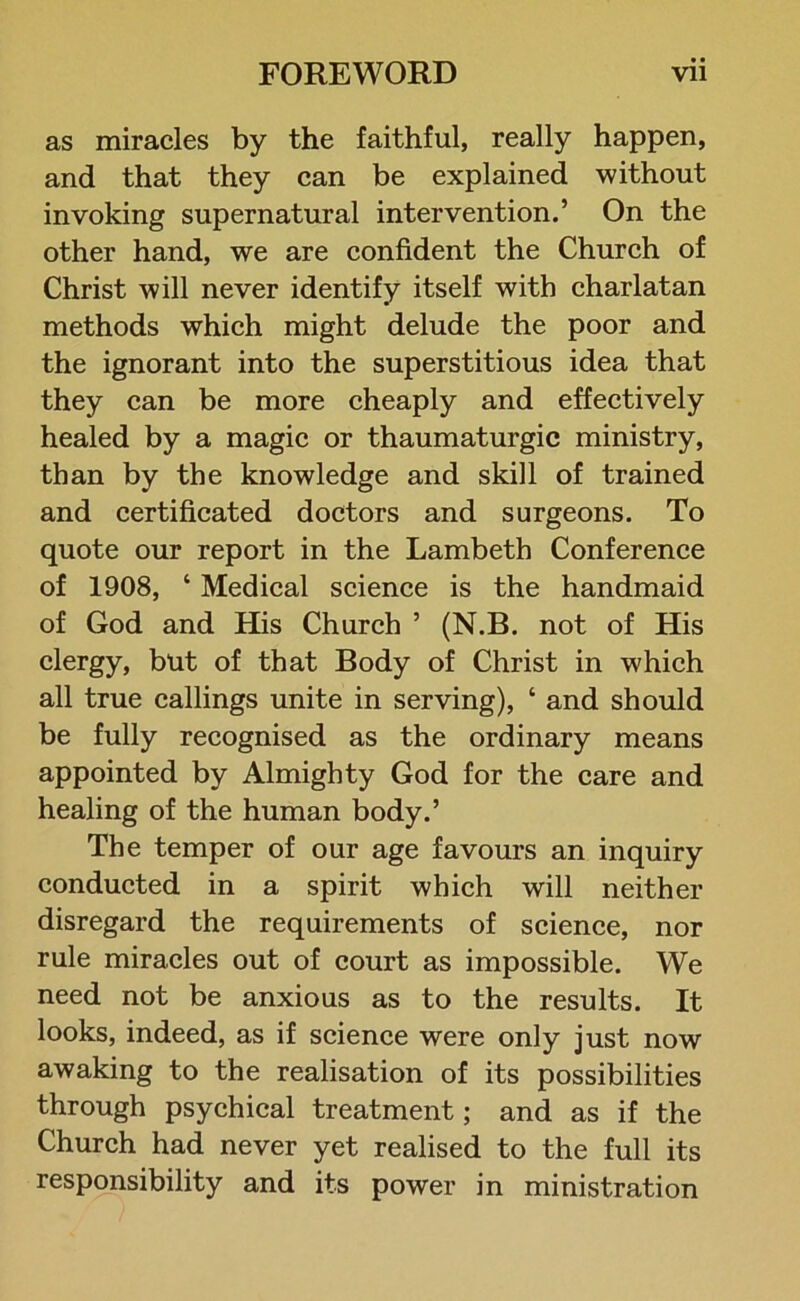 as miracles by the faithful, really happen, and that they can be explained without invoking supernatural intervention.’ On the other hand, we are confident the Church of Christ will never identify itself with charlatan methods which might delude the poor and the ignorant into the superstitious idea that they can be more cheaply and effectively healed by a magic or thaumaturgic ministry, than by the knowledge and skill of trained and certificated doctors and surgeons. To quote our report in the Lambeth Conference of 1908, ‘ Medical science is the handmaid of God and His Church ’ (N.B. not of His clergy, but of that Body of Christ in which all true callings unite in serving), ‘ and should be fully recognised as the ordinary means appointed by Almighty God for the care and healing of the human body.’ The temper of our age favours an inquiry conducted in a spirit which will neither disregard the requirements of science, nor rule miracles out of court as impossible. We need not be anxious as to the results. It looks, indeed, as if science were only just now awaking to the realisation of its possibilities through psychical treatment; and as if the Church had never yet realised to the full its responsibility and its power in ministration