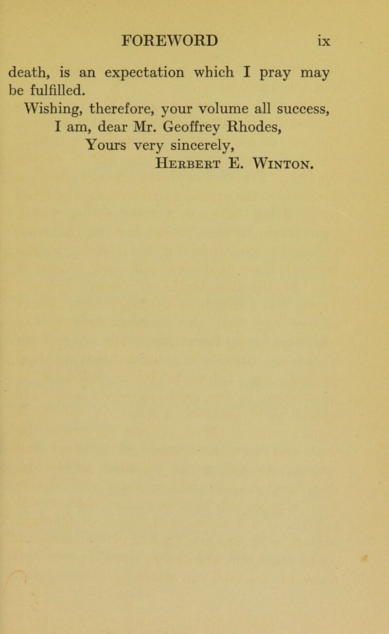 death, is an expectation which I pray may be fulfilled. Wishing, therefore, your volume all success, I am, dear Mr. Geoffrey Rhodes, Yours very sincerely, Herbert E. Winton.