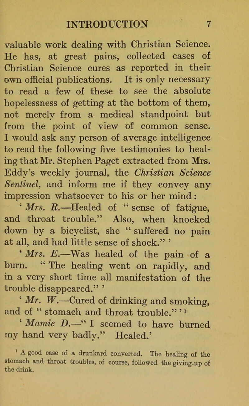 valuable work dealing with Christian Science. He has, at great pains, collected cases of Christian Science cures as reported in their own official publications. It is only necessary to read a few of these to see the absolute hopelessness of getting at the bottom of them, not merely from a medical standpoint but from the point of view of common sense. I would ask any person of average intelligence to read the following five testimonies to heal- ing that Mr. Stephen Paget extracted from Mrs. Eddy’s weekly journal, the Christian Science Sentinel, and inform me if they convey any impression whatsoever to his or her mind: ‘ Mrs. R.—Healed of “ sense of fatigue, and throat trouble.” Also, when knocked down by a bicyclist, she “ suffered no pain at all, and had little sense of shock.” ’ ‘ Mrs. E.—Was healed of the pain of a burn. “ The healing went on rapidly, and in a very short time all manifestation of the trouble disappeared.” ’ ‘ Mr. W.—Cured of drinking and smoking, and of “ stomach and throat trouble.” ’1 ‘ Mamie D.—“ I seemed to have burned my hand very badly.” Healed.’ 1 A good case of a drunkard converted. The healing of the stomach and throat troubles, of course, followed the giving-up of the drink.