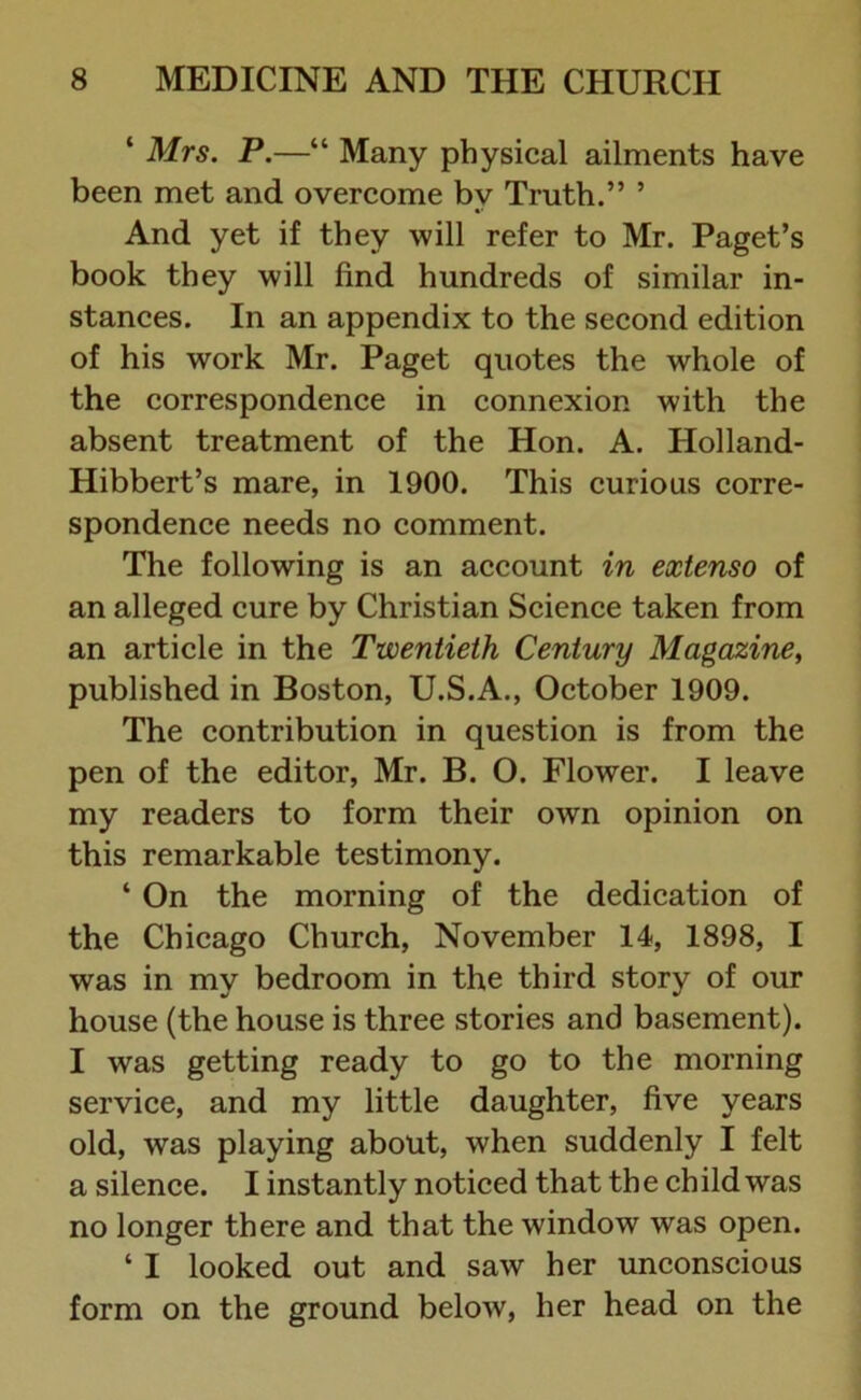 ‘ Mrs. P.—“ Many physical ailments have been met and overcome by Truth.” ’ And yet if they will refer to Mr. Paget’s book they will find hundreds of similar in- stances. In an appendix to the second edition of his work Mr. Paget quotes the whole of the correspondence in connexion with the absent treatment of the Hon. A. Holland- Hibbert’s mare, in 1900. This curious corre- spondence needs no comment. The following is an account in extenso of an alleged cure by Christian Science taken from an article in the Twentieth Century Magazine, published in Boston, U.S.A., October 1909. The contribution in question is from the pen of the editor, Mr. B. O. Flower. I leave my readers to form their own opinion on this remarkable testimony. ‘ On the morning of the dedication of the Chicago Church, November 14, 1898, I was in my bedroom in the third story of our house (the house is three stories and basement). I was getting ready to go to the morning service, and my little daughter, five years old, was playing about, when suddenly I felt a silence. I instantly noticed that th e ch ild was no longer there and that the window was open. ‘ I looked out and saw her unconscious form on the ground below, her head on the