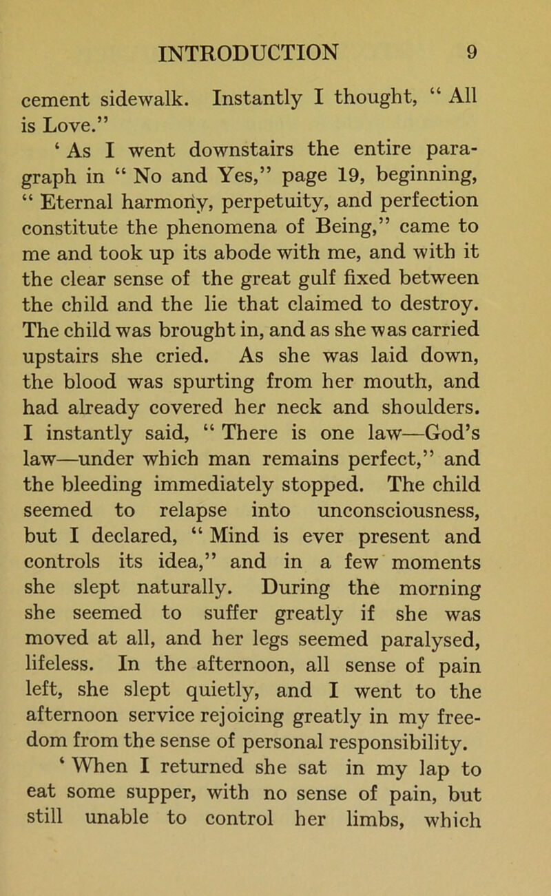 cement sidewalk. Instantly I thought, “ All is Love.” ‘ As I went downstairs the entire para- graph in “ No and Yes,” page 19, beginning, “ Eternal harmony, perpetuity, and perfection constitute the phenomena of Being,” came to me and took up its abode with me, and with it the clear sense of the great gulf fixed between the child and the lie that claimed to destroy. The child was brought in, and as she was carried upstairs she cried. As she was laid down, the blood was spurting from her mouth, and had already covered her neck and shoulders. I instantly said, “ There is one law—God’s law—under which man remains perfect,” and the bleeding immediately stopped. The child seemed to relapse into unconsciousness, but I declared, “ Mind is ever present and controls its idea,” and in a few moments she slept naturally. During the morning she seemed to suffer greatly if she was moved at all, and her legs seemed paralysed, lifeless. In the afternoon, all sense of pain left, she slept quietly, and I went to the afternoon service rejoicing greatly in my free- dom from the sense of personal responsibility. ‘ When I returned she sat in my lap to eat some supper, with no sense of pain, but still unable to control her limbs, which