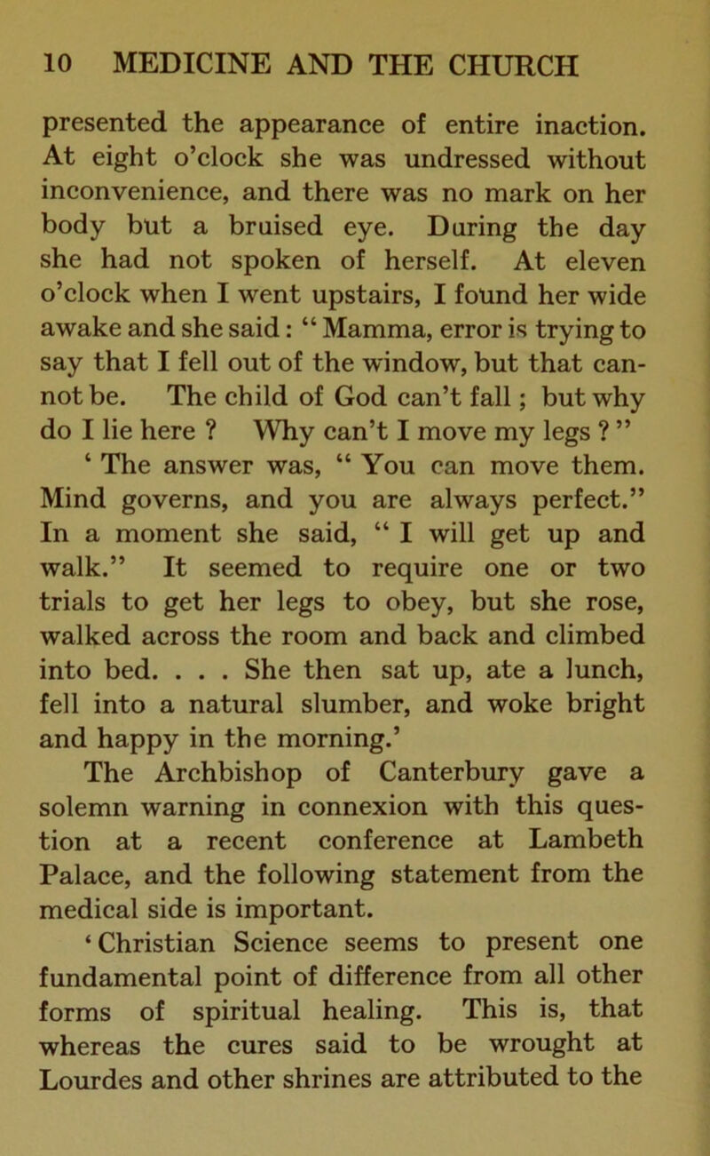 presented the appearance of entire inaction. At eight o’clock she was undressed without inconvenience, and there was no mark on her body but a bruised eye. During the day she had not spoken of herself. At eleven o’clock when I went upstairs, I found her wide awake and she said: “ Mamma, error is trying to say that I fell out of the window, but that can- not be. The child of God can’t fall; but why do I lie here ? Why can’t I move my legs ? ” 4 The answer was, “You can move them. Mind governs, and you are always perfect.” In a moment she said, “ I will get up and walk.” It seemed to require one or two trials to get her legs to obey, but she rose, walked across the room and back and climbed into bed. . . . She then sat up, ate a lunch, fell into a natural slumber, and woke bright and happy in the morning.’ The Archbishop of Canterbury gave a solemn warning in connexion with this ques- tion at a recent conference at Lambeth Palace, and the following statement from the medical side is important. ‘ Christian Science seems to present one fundamental point of difference from all other forms of spiritual healing. This is, that whereas the cures said to be wrought at Lourdes and other shrines are attributed to the