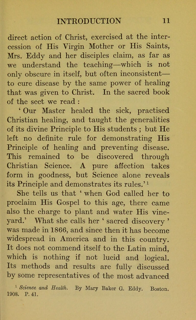 direct action of Christ, exercised at the inter- cession of His Virgin Mother or His Saints, Mrs. Eddy and her disciples claim, as far as we understand the teaching—which is not only obscure in itself, but often inconsistent— to cure disease by the same power of healing that was given to Christ. In the sacred book of the sect we read : ‘ Our Master healed the sick, practised Christian healing, and taught the generalities of its divine Principle to His students ; but He left no definite rule for demonstrating His Principle of healing and preventing disease. This remained to be discovered through Christian Science. A pure affection takes form in goodness, but Science alone reveals its Principle and demonstrates its rules.’1 She tells us that ‘ when God called her to proclaim His Gospel to this age, there came also the charge to plant and water His vine- yard.’ What she calls her ‘ sacred discovery ’ was made in 1866, and since then it has become widespread in America and in this country. It does not commend itself to the Latin mind, which is nothing if not lucid and logical. Its methods and results are fully discussed by some representatives of the most advanced 1 Science and Health. By Mary Baker G. Eddy. Boston. 1908. P.41.