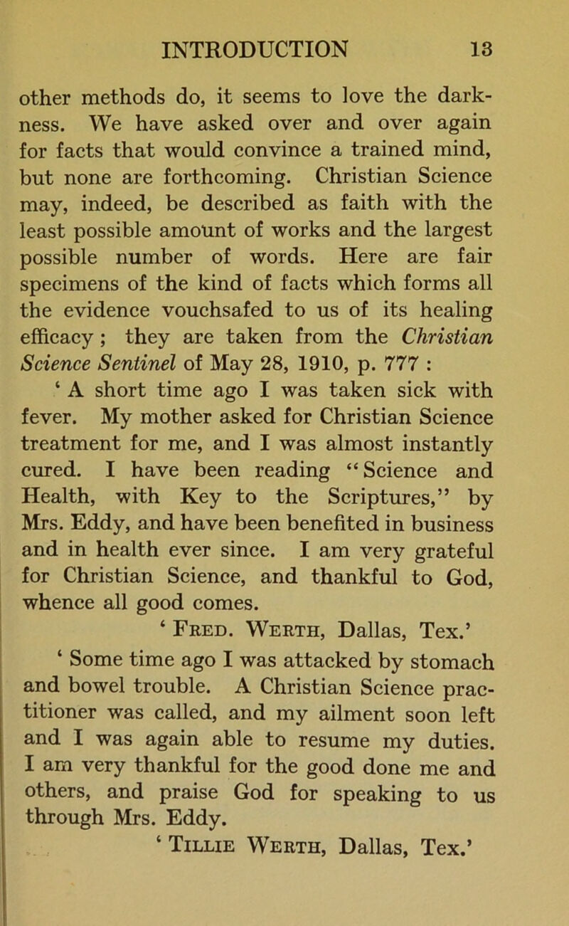 other methods do, it seems to love the dark- ness. We have asked over and over again for facts that would convince a trained mind, but none are forthcoming. Christian Science may, indeed, be described as faith with the least possible amount of works and the largest possible number of words. Here are fair specimens of the kind of facts which forms all the evidence vouchsafed to us of its healing efficacy ; they are taken from the Christian Science Sentinel of May 28, 1910, p. 777 : ‘ A short time ago I was taken sick with fever. My mother asked for Christian Science treatment for me, and I was almost instantly cured. I have been reading “ Science and Health, with Key to the Scriptures,” by Mrs. Eddy, and have been benefited in business and in health ever since. I am very grateful for Christian Science, and thankful to God, whence all good comes. ‘ Fred. Werth, Dallas, Tex.’ ‘ Some time ago I was attacked by stomach and bowel trouble. A Christian Science prac- titioner was called, and my ailment soon left and I was again able to resume my duties. I am very thankful for the good done me and others, and praise God for speaking to us through Mrs. Eddy. ‘ Tillie Werth, Dallas, Tex.’