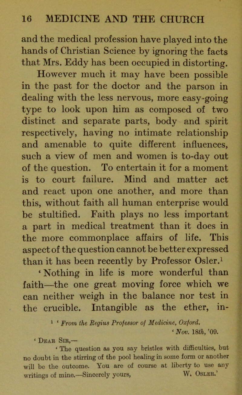 and the medical profession have played into the hands of Christian Science by ignoring the facts that Mrs. Eddy has been occupied in distorting. However much it may have been possible in the past for the doctor and the parson in dealing with the less nervous, more easy-going type to look upon him as composed of two distinct and separate parts, body and spirit respectively, having no intimate relationship and amenable to quite different influences, such a view of men and women is to-day out of the question. To entertain it for a moment is to court failure. Mind and matter act and react upon one another, and more than this, without faith all human enterprise would be stultified. Faith plays no less important a part in medical treatment than it does in the more commonplace affairs of life. This aspect of the question cannot be better expressed than it has been recently by Professor Osier.1 * Nothing in life is more wonderful than faith—the one great moving force which we can neither weigh in the balance nor test in the crucible. Intangible as the ether, in- 1 * From the Regius Professor of Medicine, Oxford, ‘ Nov. 18th, ’09. ‘ Dear Sir,— ‘ The question as you say bristles with difficulties, but no doubt in the stirring of the pool healing in some form or another will be the outcome. You are of course at liberty to use any writings of mine.—Sincerely yours, W. Osler.’