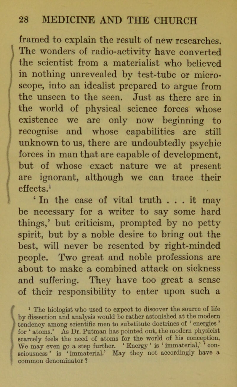 framed to explain the result of new researches. The wonders of radio-activity have converted [ the scientist from a materialist who believed in nothing unrevealed by test-tube or micro- I scope, into an idealist prepared to argue from the unseen to the seen. Just as there are in (the world of physical science forces whose existence we are only now beginning to recognise and whose capabilities are still unknown to us, there are undoubtedly psychic forces in man that are capable of development, but of whose exact nature we at present are ignorant, although we can trace their effects.1 ‘ In the case of vital truth ... it may be necessary for a writer to say some hard things,’ but criticism, prompted by no petty spirit, but by a noble desire to bring out the best, will never be resented by right-minded people. Two great and noble professions are about to make a combined attack on sickness and suffering. They have too great a sense of their responsibility to enter upon such a 1 The biologist who used to expect to discover the source of life by dissection and analysis would be rather astonished at the modem ; tendency among scientific men to substitute doctrines of ‘ energies ’ for ‘ atoms.’ As Dr. Putman has pointed out, the modern physicist scarcely feels the need of atoms for the world of his conception, We may even go a step further. ‘ Energy ’ is ‘ immaterial,’ 1 con- sciousness ’ is ‘ immaterial.’ May they not accordingly have a common denominator ?