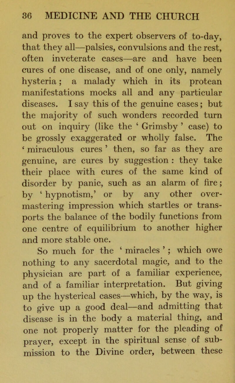 and proves to the expert observers of to-day, that they all—palsies, convulsions and the rest, often inveterate cases—are and have been cures of one disease, and of one only, namely hysteria; a malady which in its protean manifestations mocks all and any particular diseases. I say this of the genuine cases; but the majority of such wonders recorded turn out on inquiry (like the ‘ Grimsby ’ case) to be grossly exaggerated or wholly false. The * miraculous cures ’ then, so far as they are genuine, are cures by suggestion : they take their place with cures of the same kind of disorder by panic, such as an alarm of fire; by ‘ hypnotism,’ or by any other over- mastering impression which startles or trans- ports the balance of the bodily functions from one centre of equilibrium to another higher and more stable one. So much for the ‘ miracles ’ ; which owe nothing to any sacerdotal magic, and to the physician are part of a familiar experience, and of a familiar interpretation. But giving up the hysterical cases—which, by the way, is to give up a good deal—and admitting that disease is in the body a material thing, and one not properly matter for the pleading of prayer, except in the spiritual sense of sub- mission to the Divine order, between these