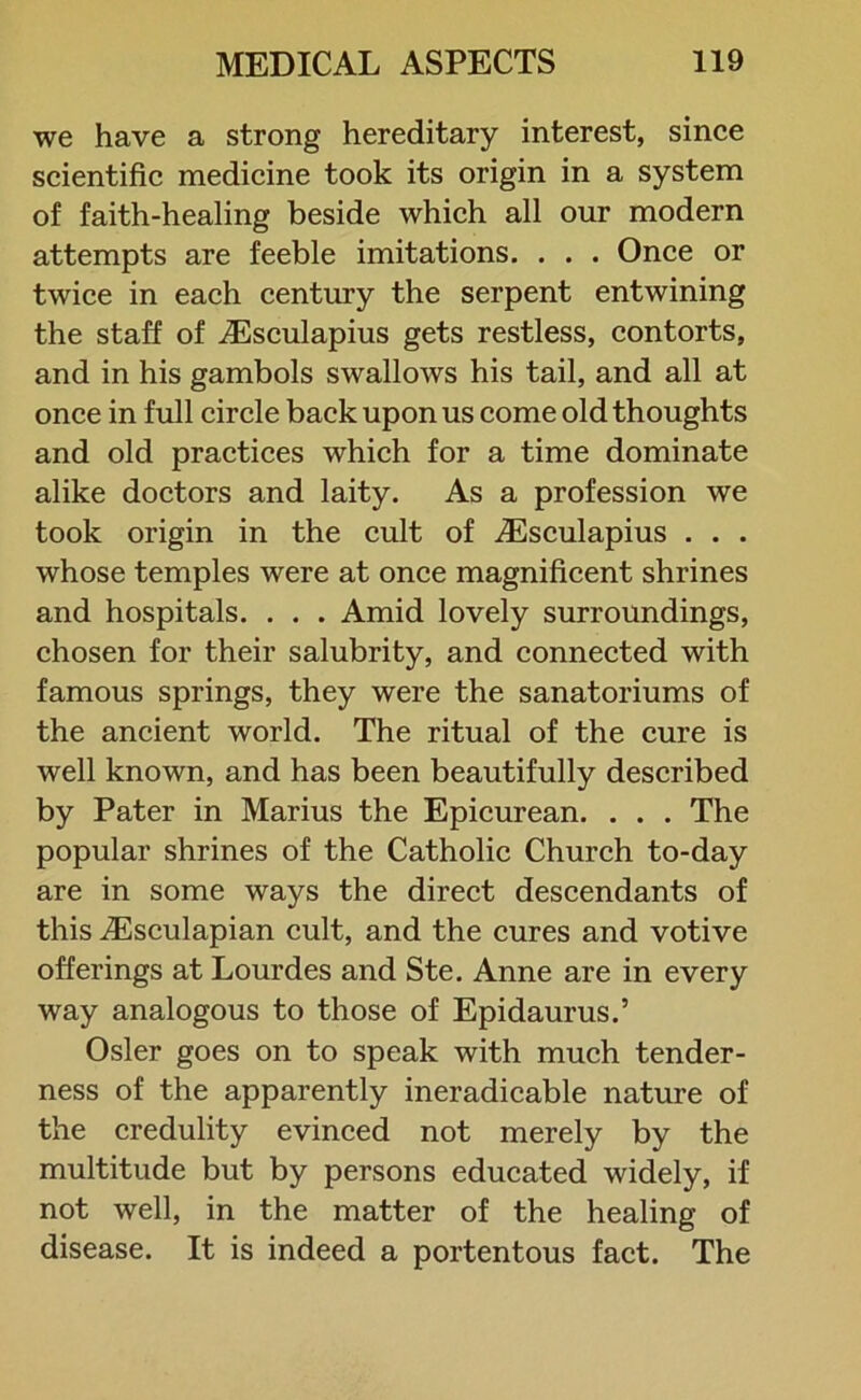 we have a strong hereditary interest, since scientific medicine took its origin in a system of faith-healing beside which all our modern attempts are feeble imitations. . . . Once or twice in each century the serpent entwining the staff of Aesculapius gets restless, contorts, and in his gambols swallows his tail, and all at once in full circle back upon us come old thoughts and old practices which for a time dominate alike doctors and laity. As a profession we took origin in the cult of ACsculapius . . . whose temples were at once magnificent shrines and hospitals. . . . Amid lovely surroundings, chosen for their salubrity, and connected with famous springs, they were the sanatoriums of the ancient world. The ritual of the cure is well known, and has been beautifully described by Pater in Marius the Epicurean. . . . The popular shrines of the Catholic Church to-day are in some ways the direct descendants of this iEsculapian cult, and the cures and votive offerings at Lourdes and Ste. Anne are in every way analogous to those of Epidaurus.’ Osier goes on to speak with much tender- ness of the apparently ineradicable nature of the credulity evinced not merely by the multitude but by persons educated widely, if not well, in the matter of the healing of disease. It is indeed a portentous fact. The