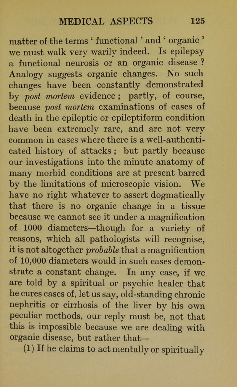 matter of the terms ‘ functional ’ and ‘ organic ’ we must walk very warily indeed. Is epilepsy a functional neurosis or an organic disease ? Analogy suggests organic changes. No such changes have been constantly demonstrated by post mortem evidence ; partly, of course, because post mortem examinations of cases of death in the epileptic or epileptiform condition have been extremely rare, and are not very common in cases where there is a well-authenti- cated history of attacks ; but partly because our investigations into the minute anatomy of many morbid conditions are at present barred by the limitations of microscopic vision. We have no right whatever to assert dogmatically that there is no organic change in a tissue because we cannot see it under a magnification of 1000 diameters—though for a variety of reasons, which all pathologists will recognise, it is not altogether probable that a magnification of 10,000 diameters would in such cases demon- strate a constant change. In any case, if we are told by a spiritual or psychic healer that he cures cases of, let us say, old-standing chronic nephritis or cirrhosis of the liver by his own peculiar methods, our reply must be, not that this is impossible because we are dealing with organic disease, but rather that— (1) If he claims to act mentally or spiritually