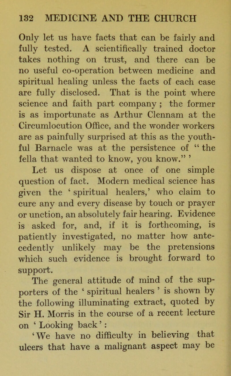 Only let us have facts that can be fairly and fully tested. A scientifically trained doctor takes nothing on trust, and there can be no useful co-operation between medicine and spiritual healing unless the facts of each case are fully disclosed. That is the point where science and faith part company ; the former is as importunate as Arthur Clennam at the Circumlocution Office, and the wonder workers are as painfully surprised at this as the youth- ful Barnacle was at the persistence of “ the fella that wanted to know, you know.” ’ Let us dispose at once of one simple question of fact. Modern medical science has given the ‘ spiritual healers,’ who claim to cure any and every disease by touch or prayer or unction, an absolutely fair hearing. Evidence is asked for, and, if it is forthcoming, is patiently investigated, no matter how ante- cedently unlikely may be the pretensions which such evidence is brought forward to support. The general attitude of mind of the sup- porters of the ‘ spiritual healers ’ is shown by the following illuminating extract, quoted by Sir H. Morris in the course of a recent lecture on ‘ Looking back ’: ‘We have no difficulty in believing that ulcers that have a malignant aspect may be