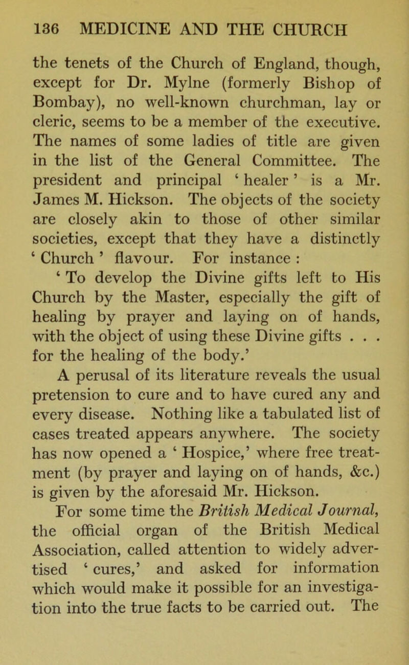 the tenets of the Church of England, though, except for Dr. Mylne (formerly Bishop of Bombay), no well-known churchman, lay or cleric, seems to be a member of the executive. The names of some ladies of title are given in the list of the General Committee. The president and principal ‘ healer ’ is a Mr. James M. Hickson. The objects of the society are closely akin to those of other similar societies, except that they have a distinctly ‘ Church ’ flavour. For instance : ‘ To develop the Divine gifts left to His Church by the Master, especially the gift of healing by prayer and laying on of hands, with the object of using these Divine gifts . . . for the healing of the body.’ A perusal of its literature reveals the usual pretension to cure and to have cured any and every disease. Nothing like a tabulated list of cases treated appears anywhere. The society has now opened a ‘ Hospice,’ where free treat- ment (by prayer and laying on of hands, &c.) is given by the aforesaid Mr. Hickson. For some time the British Medical Journal, the official organ of the British Medical Association, called attention to widely adver- tised ‘ cures,’ and asked for information which would make it possible for an investiga- tion into the true facts to be carried out. The