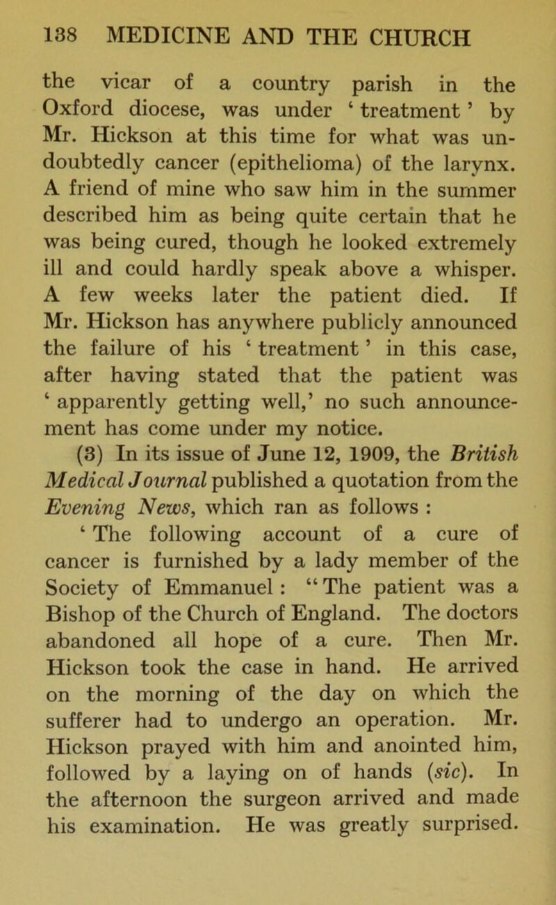 the vicar of a country parish in the Oxford diocese, was under ‘ treatment ’ by Mr. Hickson at this time for what was un- doubtedly cancer (epithelioma) of the larynx. A friend of mine who saw him in the summer described him as being quite certain that he was being cured, though he looked extremely ill and could hardly speak above a whisper. A few weeks later the patient died. If Mr. Hickson has anywhere publicly announced the failure of his ‘ treatment ’ in this case, after having stated that the patient was ‘ apparently getting well,’ no such announce- ment has come under my notice. (3) In its issue of June 12, 1909, the British Medical Journal published a quotation from the Evening News, which ran as follows : ‘ The following account of a cure of cancer is furnished by a lady member of the Society of Emmanuel : “ The patient was a Bishop of the Church of England. The doctors abandoned all hope of a cure. Then Mr. Hickson took the case in hand. He arrived on the morning of the day on which the sufferer had to undergo an operation. Mr. Hickson prayed with him and anointed him, followed by a laying on of hands (sic). In the afternoon the surgeon arrived and made his examination. He was greatly surprised.