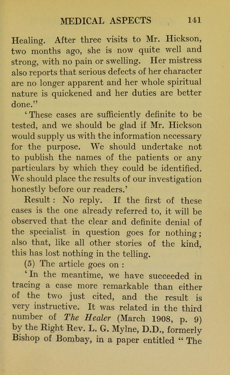 Healing. After three visits to Mr. Hickson, two months ago, she is now quite well and strong, with no pain or swelling. Her mistress also reports that serious defects of her character are no longer apparent and her whole spiritual nature is quickened and her duties are better done.” ‘These cases are sufficiently definite to be tested, and we should be glad if Mr. Hickson would supply us with the information necessary for the purpose. We should undertake not to publish the names of the patients or any particulars by which they could be identified. We should place the results of our investigation honestly before our readers.’ Result: No reply. If the first of these cases is the one already referred to, it will be observed that the clear and definite denial of the specialist in question goes for nothing; also that, like all other stories of the kind, this has lost nothing in the telling. (5) The article goes on : ‘ In the meantime, we have succeeded in tracing a case more remarkable than either of the two just cited, and the result is very instructive. It was related in the third number of The Healer (March 1908, p. 9) by the Right Rev. L. G. Mylne, D.D., formerly Bishop of Bombay, in a paper entitled “ The