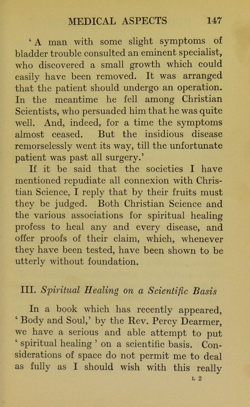 ‘ A man with some slight symptoms of bladder trouble consulted an eminent specialist, who discovered a small growth which could easily have been removed. It was arranged that the patient should undergo an operation. In the meantime he fell among Christian Scientists, who persuaded him that he was quite well. And, indeed, for a time the symptoms almost ceased. But the insidious disease remorselessly went its way, till the unfortunate patient was past all surgery.’ If it be said that the societies I have mentioned repudiate all connexion with Chris- tian Science, I reply that by their fruits must they be judged. Both Christian Science and the various associations for spiritual healing profess to heal any and every disease, and offer proofs of their claim, which, whenever they have been tested, have been shown to be utterly without foundation. III. Spiritual Healing on a Scientific Basis In a book which has recently appeared, ‘ Body and Soul,’ by the Rev. Percy Dearmer, we have a serious and able attempt to put ‘ spiritual healing ’ on a scientific basis. Con- siderations of space do not permit me to deal as fully as I should wish with this really