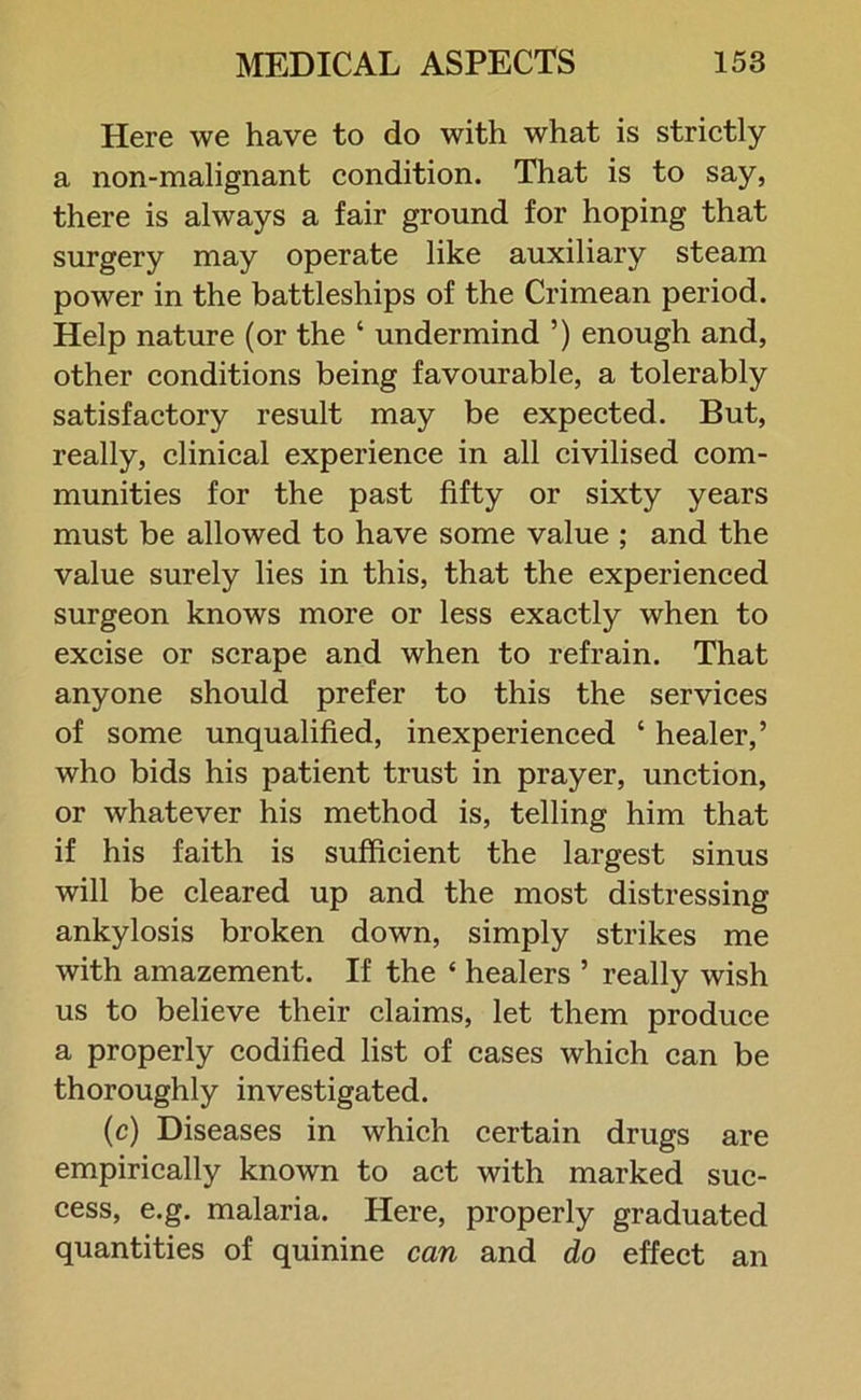 Here we have to do with what is strictly a non-malignant condition. That is to say, there is always a fair ground for hoping that surgery may operate like auxiliary steam power in the battleships of the Crimean period. Help nature (or the ‘ undermind ’) enough and, other conditions being favourable, a tolerably satisfactory result may be expected. But, really, clinical experience in all civilised com- munities for the past fifty or sixty years must be allowed to have some value ; and the value surely lies in this, that the experienced surgeon knows more or less exactly when to excise or scrape and when to refrain. That anyone should prefer to this the services of some unqualified, inexperienced ‘ healer,’ who bids his patient trust in prayer, unction, or whatever his method is, telling him that if his faith is sufficient the largest sinus will be cleared up and the most distressing ankylosis broken down, simply strikes me with amazement. If the ‘ healers ’ really wish us to believe their claims, let them produce a properly codified list of cases which can be thoroughly investigated. (c) Diseases in which certain drugs are empirically known to act with marked suc- cess, e.g. malaria. Here, properly graduated quantities of quinine can and do effect an