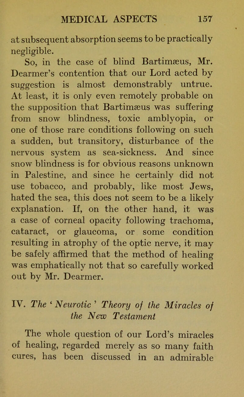 at subsequent absorption seems to be practically negligible. So, in the case of blind Bartimseus, Mr. Dearmer’s contention that our Lord acted by suggestion is almost demonstrably untrue. At least, it is only even remotely probable on the supposition that Bartimaeus was suffering from snow blindness, toxic amblyopia, or one of those rare conditions following on such a sudden, but transitory, disturbance of the nervous system as sea-sickness. And since snow blindness is for obvious reasons unknown in Palestine, and since he certainly did not use tobacco, and probably, like most Jews, hated the sea, this does not seem to be a likely explanation. If, on the other hand, it was a case of corneal opacity following trachoma, cataract, or glaucoma, or some condition resulting in atrophy of the optic nerve, it may be safely affirmed that the method of healing was emphatically not that so carefully worked out by Mr. Dearmer. IV. The ‘Neurotic ’ Theory of the Miracles of the New Testament The whole question of our Lord’s miracles of healing, regarded merely as so many faith cures, has been discussed in an admirable