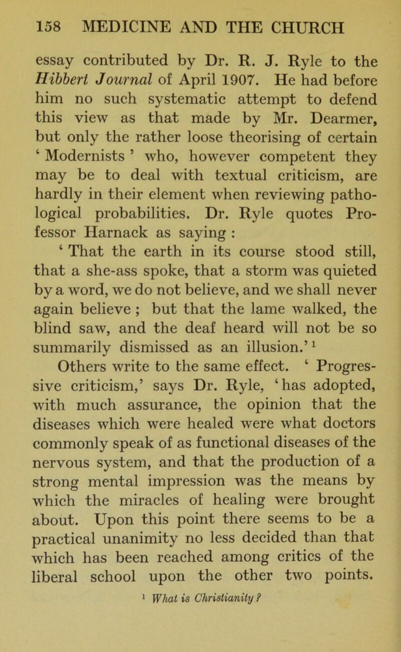 essay contributed by Dr. R. J. Ryle to the Ilibbert Journal of April 1907. He had before him no such systematic attempt to defend this view as that made by Mr. Dearmer, but only the rather loose theorising of certain ‘ Modernists ’ who, however competent they may be to deal with textual criticism, are hardly in their element when reviewing patho- logical probabilities. Dr. Ryle quotes Pro- fessor Harnack as saying : ‘ That the earth in its course stood still, that a she-ass spoke, that a storm was quieted by a word, we do not believe, and we shall never again believe ; but that the lame walked, the blind saw, and the deaf heard will not be so summarily dismissed as an illusion.’1 Others write to the same effect. ‘ Progres- sive criticism,’ says Dr. Ryle, ‘has adopted, with much assurance, the opinion that the diseases which were healed were what doctors commonly speak of as functional diseases of the nervous system, and that the production of a strong mental impression was the means by which the miracles of healing were brought about. Upon this point there seems to be a practical unanimity no less decided than that which has been reached among critics of the liberal school upon the other two points. 1 What is Christianity ?