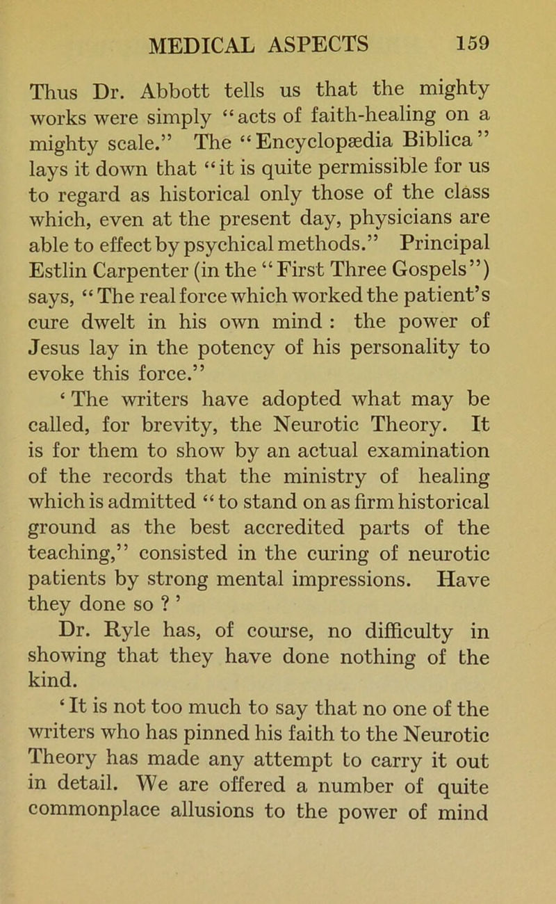 Thus Dr. Abbott tells us that the mighty works were simply “acts of faith-healing on a mighty scale.” The “Encyclopaedia Biblica” lays it down that “it is quite permissible for us to regard as historical only those of the class which, even at the present day, physicians are able to effect by psychical methods.” Principal Estlin Carpenter (in the “First Three Gospels”) says, “ The real force which worked the patient’s cure dwelt in his own mind : the power of Jesus lay in the potency of his personality to evoke this force.” ‘ The writers have adopted what may be called, for brevity, the Neurotic Theory. It is for them to show by an actual examination of the records that the ministry of healing which is admitted “ to stand on as firm historical ground as the best accredited parts of the teaching,” consisted in the curing of neurotic patients by strong mental impressions. Have they done so ? ’ Dr. Ryle has, of course, no difficulty in showing that they have done nothing of the kind. £ It is not too much to say that no one of the writers who has pinned his faith to the Neurotic Theory has made any attempt to carry it out in detail. We are offered a number of quite commonplace allusions to the power of mind