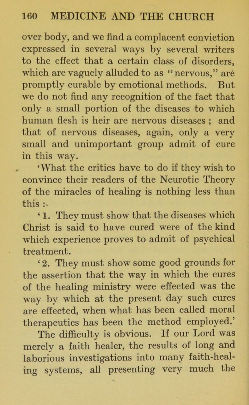 over body, and we find a complacent conviction expressed in several ways by several writers to the effect that a certain class of disorders, which are vaguely alluded to as “ nervous,” are promptly curable by emotional methods. But we do not find any recognition of the fact that only a small portion of the diseases to which human flesh is heir are nervous diseases ; and that of nervous diseases, again, only a very small and unimportant group admit of cure in this way. ‘What the critics have to do if they wish to convince their readers of the Neurotic Theory of the miracles of healing is nothing less than this ‘ 1. They must show that the diseases which Christ is said to have cured were of the kind which experience proves to admit of psychical treatment. ‘ 2. They must show some good grounds for the assertion that the way in which the cures of the healing ministry were effected was the way by which at the present day such cures are effected, when what has been called moral therapeutics has been the method employed.’ The difficulty is obvious. If our Lord was merely a faith healer, the results of long and laborious investigations into many faith-heal- ing systems, all presenting very much the