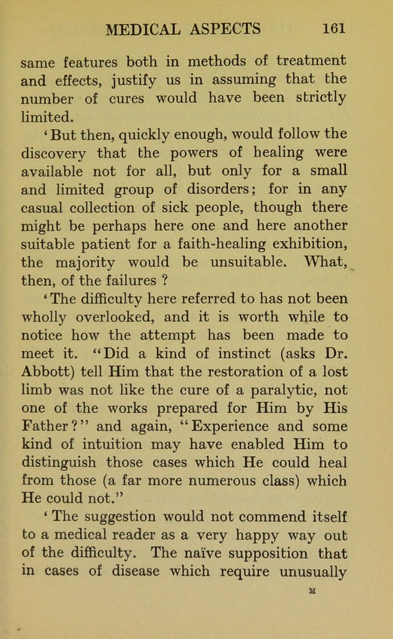 same features both in methods of treatment and effects, justify us in assuming that the number of cures would have been strictly limited. ‘But then, quickly enough, would follow the discovery that the powers of healing were available not for all, but only for a small and limited group of disorders; for in any casual collection of sick people, though there might be perhaps here one and here another suitable patient for a faith-healing exhibition, the majority would be unsuitable. What, then, of the failures ? ‘ The difficulty here referred to has not been wholly overlooked, and it is worth while to notice how the attempt has been made to meet it. “Did a kind of instinct (asks Dr. Abbott) tell Him that the restoration of a lost limb was not like the cure of a paralytic, not one of the works prepared for Him by His Father?” and again, “Experience and some kind of intuition may have enabled Him to distinguish those cases which He could heal from those (a far more numerous class) which He could not.” ‘ The suggestion would not commend itself to a medical reader as a very happy way out of the difficulty. The naive supposition that in cases of disease which require unusually M