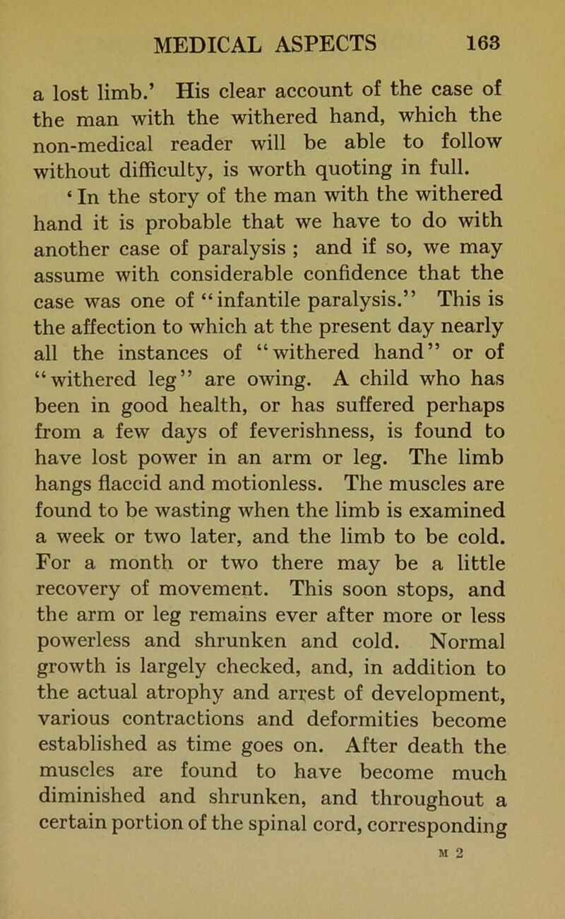 a lost limb.’ His clear account of the case of the man with the withered hand, which the non-medical reader will be able to follow without difficulty, is worth quoting in full. * In the story of the man with the withered hand it is probable that we have to do with another case of paralysis ; and if so, we may assume with considerable confidence that the case was one of “infantile paralysis.” This is the affection to which at the present day nearly all the instances of “withered hand” or of “withered leg” are owing. A child who has been in good health, or has suffered perhaps from a few days of feverishness, is found to have lost power in an arm or leg. The limb hangs flaccid and motionless. The muscles are found to be wasting when the limb is examined a week or two later, and the limb to be cold. For a month or two there may be a little recovery of movement. This soon stops, and the arm or leg remains ever after more or less powerless and shrunken and cold. Normal growth is largely checked, and, in addition to the actual atrophy and arrest of development, various contractions and deformities become established as time goes on. After death the muscles are found to have become much diminished and shrunken, and throughout a certain portion of the spinal cord, corresponding