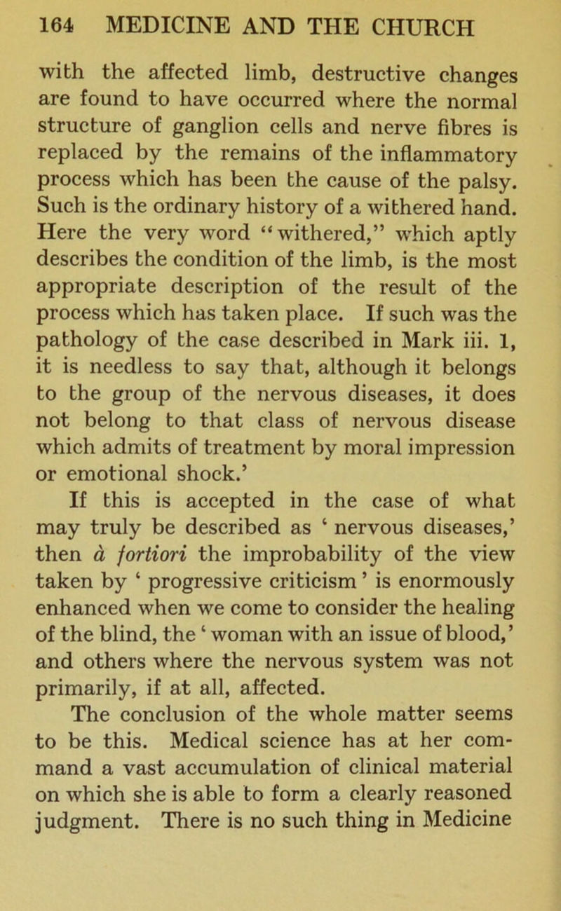 with the affected limb, destructive changes are found to have occurred where the normal structure of ganglion cells and nerve fibres is replaced by the remains of the inflammatory process which has been the cause of the palsy. Such is the ordinary history of a withered hand. Here the very word “withered,” which aptly describes the condition of the limb, is the most appropriate description of the result of the process which has taken place. If such was the pathology of the case described in Mark iii. 1, it is needless to say that, although it belongs to the group of the nervous diseases, it does not belong to that class of nervous disease which admits of treatment by moral impression or emotional shock.’ If this is accepted in the case of what may truly be described as 4 nervous diseases,’ then a fortiori the improbability of the view taken by 4 progressive criticism ’ is enormously enhanced when we come to consider the healing of the blind, the4 woman with an issue of blood,’ and others where the nervous system was not primarily, if at all, affected. The conclusion of the whole matter seems to be this. Medical science has at her com- mand a vast accumulation of clinical material on which she is able to form a clearly reasoned judgment. There is no such thing in Medicine