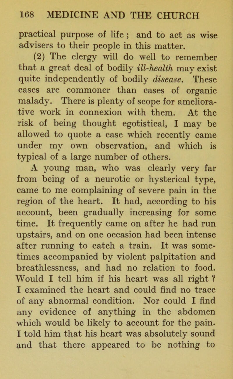 practical purpose of life ; and to act as wise advisers to their people in this matter. (2) The clergy will do well to remember that a great deal of bodily ill-health may exist quite independently of bodily disease. These cases are commoner than cases of organic malady. There is plenty of scope for ameliora- tive work in connexion with them. At the risk of being thought egotistical, I may be allowed to quote a case which recently came under my own observation, and which is typical of a large number of others. A young man, who was clearly very far from being of a neurotic or hysterical type, came to me complaining of severe pain in the region of the heart. It had, according to his account, been gradually increasing for some time. It frequently came on after he had run upstairs, and on one occasion had been intense after running to catch a train. It was some- times accompanied by violent palpitation and breathlessness, and had no relation to food. Would I tell him if his heart was all right ? I examined the heart and could find no trace of any abnormal condition. Nor could I find any evidence of anything in the abdomen which would be likely to account for the pain. I told him that his heart was absolutely sound and that there appeared to be nothing to