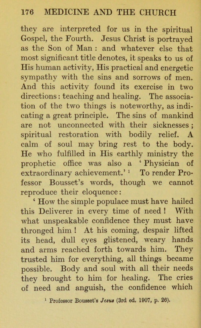 they are interpreted for us in the spiritual Gospel, the Fourth. Jesus Christ is portrayed as the Son of Man : and whatever else that most significant title denotes, it speaks to us of His human activity, His practical and energetic sympathy with the sins and sorrows of men. And this activity found its exercise in two directions: teaching and healing. The associa- tion of the two things is noteworthy, as indi- cating a great principle. The sins of mankind are not unconnected with their sicknesses; spiritual restoration with bodily relief. A calm of soul may bring rest to the body. He who fulfilled in His earthly ministry the prophetic office was also a ‘ Physician of extraordinary achievement.’ 1 To render Pro- fessor Bousset’s words, though we cannot reproduce their eloquence: ‘ How the simple populace must have hailed this Deliverer in every time of need ! With what unspeakable confidence they must have thronged him ! At his coming, despair lifted its head, dull eyes glistened, weary hands and arms reached forth towards him. They trusted him for everything, all things became possible. Body and soul with all their needs they brought to him for healing. The cries of need and anguish, the confidence which 1 Professor Bousset’s Jesus (3rd ed. 1907, p. 20).