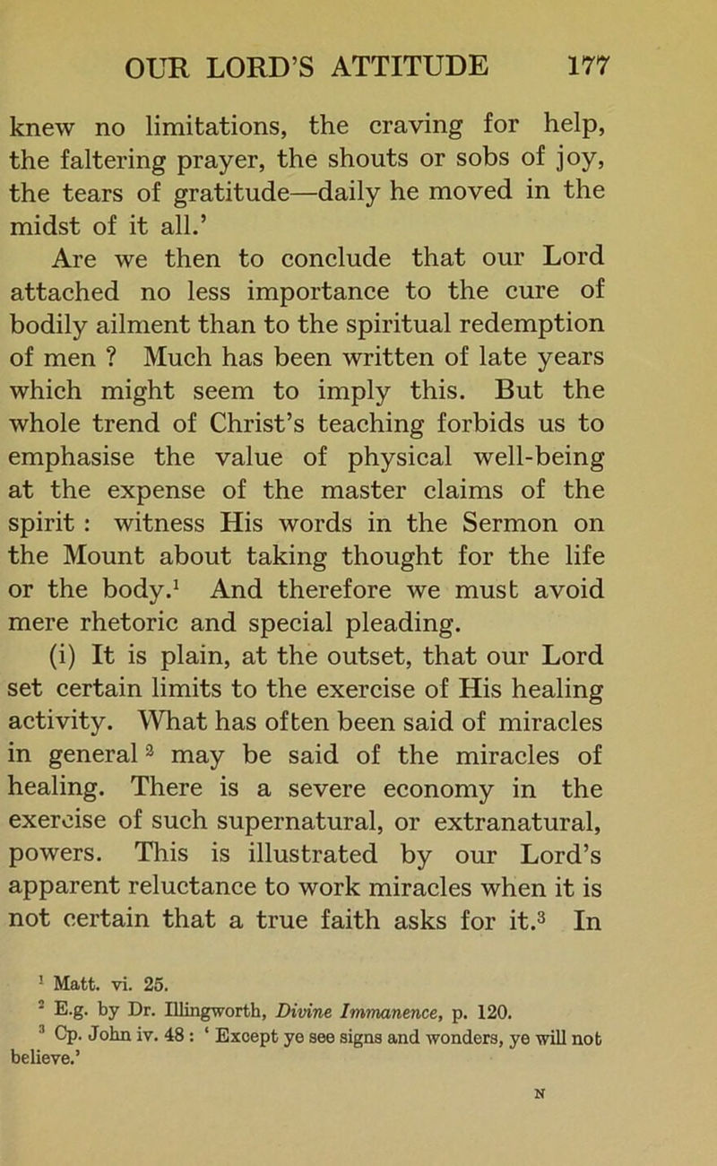 knew no limitations, the craving for help, the faltering prayer, the shouts or sobs of joy, the tears of gratitude—daily he moved in the midst of it all.’ Are we then to conclude that our Lord attached no less importance to the cure of bodily ailment than to the spiritual redemption of men ? Much has been written of late years which might seem to imply this. But the whole trend of Christ’s teaching forbids us to emphasise the value of physical well-being at the expense of the master claims of the spirit : witness His words in the Sermon on the Mount about taking thought for the life or the body.1 And therefore we must avoid mere rhetoric and special pleading. (i) It is plain, at the outset, that our Lord set certain limits to the exercise of His healing activity. What has often been said of miracles in general3 may be said of the miracles of healing. There is a severe economy in the exercise of such supernatural, or extranatural, powers. This is illustrated by our Lord’s apparent reluctance to work miracles when it is not certain that a true faith asks for it.3 In ! Matt. vi. 25. 2 E.g. by Dr. Illingworth, Divine Immanence, p. 120. :l Cp- John iv. 48 : ‘ Except ye see signs and wonders, ye will not believe.’ N