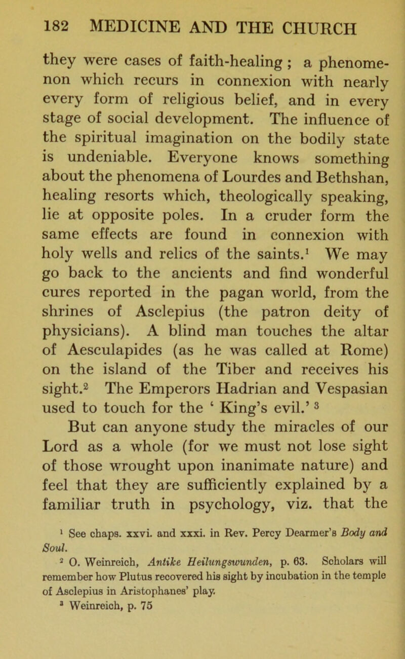 they were cases of faith-healing ; a phenome- non which recurs in connexion with nearly every form of religious belief, and in every stage of social development. The influence of the spiritual imagination on the bodily state is undeniable. Everyone knows something about the phenomena of Lourdes and Bethshan, healing resorts which, theologically speaking, lie at opposite poles. In a cruder form the same effects are found in connexion with holy wells and relics of the saints.1 We may go back to the ancients and find wonderful cures reported in the pagan world, from the shrines of Asclepius (the patron deity of physicians). A blind man touches the altar of Aesculapides (as he was called at Rome) on the island of the Tiber and receives his sight.2 The Emperors Hadrian and Vespasian used to touch for the ‘ King’s evil.’3 But can anyone study the miracles of our Lord as a whole (for we must not lose sight of those wrought upon inanimate nature) and feel that they are sufficiently explained by a familiar truth in psychology, viz. that the 1 See chaps, xxvi. and xxxi. in Rev. Percy Dearmer’s Body and Soul. 2 O. Weinreich, Antike Heilungswunden, p. 63. Scholars will remember how Plutus recovered his sight by incubation in the temple of Asclepius in Aristophanes’ play. 3 Weinreich, p. 75